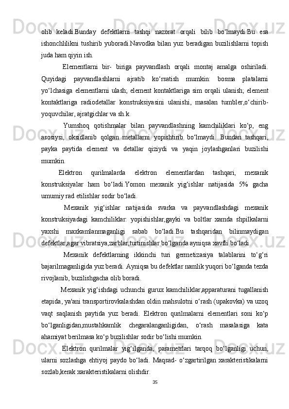 olib   keladi.Bunday   defektlarni   tashqi   nazorat   orqali   bilib   bo‘lmaydi.Bu   esa
ishonchlilikni   tushirib   yuboradi.Navodka   bilan   yuz   beradigan   buzilishlarni   topish
juda ham qiyin ish. 
  Elementlarni   bir-   biriga   payvandlash   orqali   montaj   amalga   oshiriladi.
Quyidagi   payvandlashlarni   ajratib   ko‘rsatish   mumkin:   bosma   platalarni
yo‘lchasiga  elementlarni  ulash;   element   kontaktlariga   sim   orqali  ulanish;   element
kontaktlariga   radiodetallar   konstruksiyasini   ulanishi,   masalan   tumbler,o‘chirib-
yoquvchilar, ajratgichlar va sh.k. 
  Yumshoq   qotishmalar   bilan   payvandlashning   kamchiliklari   ko‘p,   eng
asosiysi,   oksidlanib   qolgan   metallarni   yopishtirib   bo‘lmaydi.   Bundan   tashqari,
payka   paytida   element   va   detallar   qiziydi   va   yaqin   joylashganlari   buzilishi
mumkin. 
Elektron   qurilmalarda   elektron   elementlardan   tashqari,   mexanik
konstruksiyalar   ham   bo‘ladi.Yomon   mexanik   yig‘ishlar   natijasida   5%   gacha
umumiy rad etilishlar sodir bo‘ladi.
  Mexanik   yig‘ishlar   natijasida   svarka   va   payvandlashdagi   mexanik
konstruksiyadagi   kamchiliklar:   yopishishlar,gayki   va   boltlar   xamda   shpilkalarni
yaxshi   maxkamlanmaganligi   sabab   bo‘ladi.Bu   tashqaridan   bilinmaydigan
defektlar,agar vibratsiya,zarblar,turtinishlar bo‘lganda ayniqsa xavfli bo‘ladi.
  Mexanik   defektlarning   ikkinchi   turi   germetizasiya   talablarini   to‘g‘ri
bajarilmaganligida yuz beradi.   Ayniqsa bu defektlar namlik yuqori bo‘lganda tezda
rivojlanib, buzilishgacha olib boradi.
  Mexanik   yig‘ishdagi  uchunchi   gurux  kamchiliklar,apparaturani   tugallanish
etapida, ya'ani transportirovkalashdan oldin mahsulotni o‘rash (upakovka) va uzoq
vaqt   saqlanish   paytida   yuz   beradi.   Elektron   qurilmalarni   elementlari   soni   ko‘p
bo‘lganligidan,mustahkamlik   chegaralanganligidan,   o‘rash   masalasiga   kata
ahamiyat berilmasa ko‘p buzilishlar sodir bo‘lishi mumkin.
  Elektron   qurilmalar   yig‘ilganda,   parametrlari   tarqoq   bo‘lganligi   uchun,
ularni   sozlashga   ehtiyoj   paydo   bo‘ladi.   Maqsad-   o‘zgartirilgan   xarakteristikalarni
sozlab,kerak xarakteristikalarni olishdir.
35