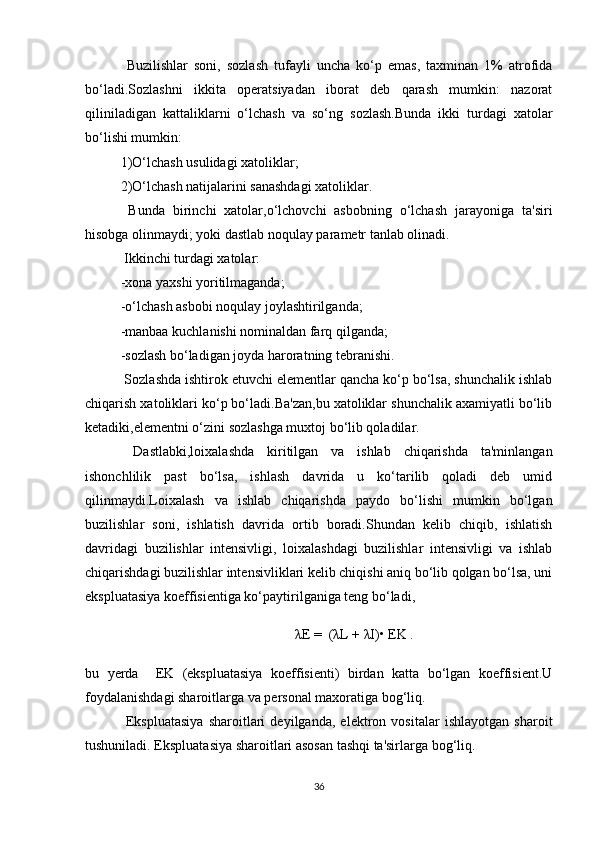   Buzilishlar   soni,   sozlash   tufayli   uncha   ko‘p   emas,   taxminan   1%   atrofida
bo‘ladi.Sozlashni   ikkita   operatsiyadan   iborat   deb   qarash   mumkin:   nazorat
qiliniladigan   kattaliklarni   o‘lchash   va   so‘ng   sozlash.Bunda   ikki   turdagi   xatolar
bo‘lishi mumkin:
1)O‘lchash usulidagi xatoliklar;
2)O‘lchash natijalarini sanashdagi xatoliklar.
  Bunda   birinchi   xatolar,o‘lchovchi   asbobning   o‘lchash   jarayoniga   ta'siri
hisobga olinmaydi; yoki dastlab noqulay parametr tanlab olinadi.
 Ikkinchi turdagi xatolar:
-xona yaxshi yoritilmaganda;
-o‘lchash asbobi noqulay joylashtirilganda;
-manbaa kuchlanishi nominaldan farq qilganda;
-sozlash bo‘ladigan joyda haroratning tebranishi.
 Sozlashda ishtirok etuvchi elementlar qancha ko‘p bo‘lsa, shunchalik ishlab
chiqarish xatoliklari ko‘p bo‘ladi.Ba'zan,bu xatoliklar shunchalik axamiyatli bo‘lib
ketadiki,elementni o‘zini sozlashga muxtoj bo‘lib qoladilar.
  Dastlabki,loixalashda   kiritilgan   va   ishlab   chiqarishda   ta'minlangan
ishonchlilik   past   bo‘lsa,   ishlash   davrida   u   ko‘tarilib   qoladi   deb   umid
qilinmaydi.Loixalash   va   ishlab   chiqarishda   paydo   bo‘lishi   mumkin   bo‘lgan
buzilishlar   soni,   ishlatish   davrida   ortib   boradi.Shundan   kelib   chiqib,   ishlatish
davridagi   buzilishlar   intensivligi,   loixalashdagi   buzilishlar   intensivligi   va   ishlab
chiqarishdagi buzilishlar intensivliklari kelib chiqishi aniq bo‘lib qolgan bo‘lsa, uni
ekspluatasiya koeffisientiga ko‘paytirilganiga teng bo‘ladi,
λE =  (λL + λI)• EK .
bu   yerda     EK   (ekspluatasiya   koeffisienti)   birdan   katta   bo‘lgan   koeffisient.U
foydalanishdagi sharoitlarga va personal maxoratiga bog‘liq. 
  Ekspluatasiya   sharoitlari   deyilganda,   elektron   vositalar   ishlayotgan   sharoit
tushuniladi. Ekspluatasiya sharoitlari asosan tashqi ta'sirlarga bog‘liq.
36 