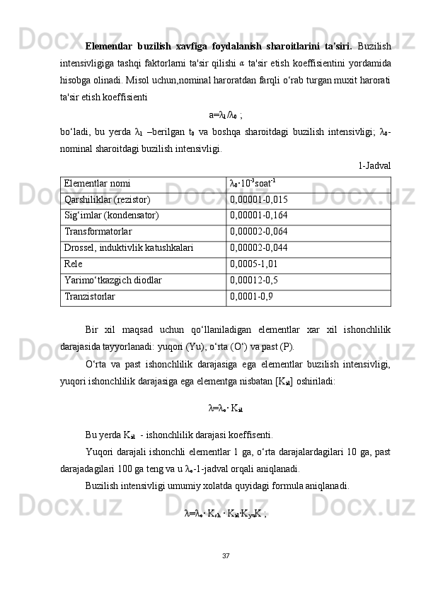 Elementlar   buzilish   xavfiga   foydalanish   sharoitlarini   ta'siri.   Buzilish
intensivligiga tashqi faktorlarni ta'sir qilishi   α
  ta'sir  etish koeffisientini  yordamida
hisobga olinadi. Misol uchun,nominal haroratdan farqli o‘rab turgan muxit harorati
ta'sir etish koeffisienti
a=λ
1 /λ
0  ;
bo‘ladi,   bu   yerda   λ
1   –berilgan   t
0   va   boshqa   sharoitdagi   buzilish   intensivligi;   λ
0 -
nominal sharoitdagi buzilish intensivligi.
1- Jadval
Elementlar nomi λ
0 ·10 -3
soat -1
Qarshiliklar (rezistor) 0,00001-0,015
Sig‘imlar (kondensator) 0,00001-0,164
Transformatorlar 0,00002-0,064
Drossel, induktivlik katushkalari 0,00002-0,044
Rele 0,0005-1,01
Yarimo‘tkazgich diodlar 0,00012-0,5
Tranzistorlar  0,0001-0,9
Bir   xil   maqsad   uchun   qo‘llaniladigan   elementlar   xar   xil   ishonchlilik
darajasida tayyorlanadi: yuqori (Yu), o‘rta (O‘) va past (P). 
  O‘rta   va   past   ishonchlilik   darajasiga   ega   elementlar   buzilish   intensivligi,
yuqori ishonchlilik darajasiga ega elementga nisbatan [K
id ]  oshiriladi:
λ=λ
o ·  K
id
Bu yerda K
id   - ishonchlilik darajasi koeffisenti.
Yuqori darajali ishonchli elementlar 1 ga, o‘rta darajalardagilari 10 ga, past
darajadagilari 100 ga teng va u λ
o -1-jadval orqali aniqlanadi.
Buzilish intensivligi umumiy xolatda quyidagi formula aniqlanadi.
λ=λ
o · K
sh  · K
id ·K
yu K ;
37 