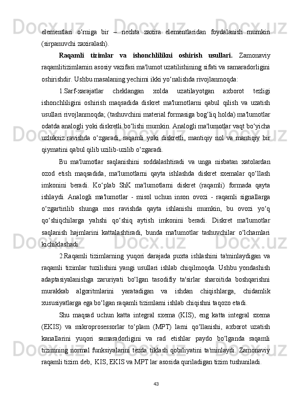 elementlari   o‘rniga   bir   –   nechta   zaxira   elementlaridan   foydalanish   mumkin
(sirpanuvchi zaxiralash).
Raqamli   tizimlar   va   ishonchlilikni   oshirish   usullari.   Zamonaviy
raqamlitizimlarnin asosiy vazifasi ma'lumot uzatilishining sifati va samaradorligini
oshirishdir. Ushbu masalaning yechimi ikki yo‘nalishda rivojlanmoqda:
1.Sarf-xarajatlar   cheklangan   xolda   uzatilayotgan   axborot   tezligi
ishonchliligini   oshirish   maqsadida   diskret   ma'lumotlarni   qabul   qilish   va   uzatish
usullari rivojlanmoqda; (tashuvchini material formasiga bog‘liq holda) ma'lumotlar
odatda analogli yoki diskretli bo‘lishi mumkin. Analogli ma'lumotlar vaqt bo‘yicha
uzluksiz   ravishda   o‘zgaradi,   raqamli   yoki   diskretli,   mantiqiy   nol   va   mantiqiy   bir
qiymatini qabul qilib uzilib-uzilib o‘zgaradi. 
Bu   ma'lumotlar   saqlanishini   soddalashtiradi   va   unga   nisbatan   xatolardan
ozod   etish   maqsadida,   ma'lumotlarni   qayta   ishlashda   diskret   sxemalar   qo‘llash
imkonini   beradi.   Ko‘plab   ShK   ma'lumotlarni   diskret   (raqamli)   formada   qayta
ishlaydi.   Analogli   ma'lumotlar   -   misol   uchun   inson   ovozi   -   raqamli   signallarga
o‘zgartirilib   shunga   mos   ravishda   qayta   ishlanishi   mumkin,   bu   ovozi   yo‘q
qo‘shiqchilarga   yahshi   qo‘shiq   aytish   imkonini   beradi.   Diskret   ma'lumotlar
saqlanish   hajmlarini   kattalashtiradi,   bunda   ma'lumotlar   tashuvchilar   o‘lchamlari
kichiklashadi.
2.Raqamli   tizimlarning   yuqori   darajada   puxta   ishlashini   ta'minlaydigan   va
raqamli   tizimlar   tuzilishini   yangi   usullari   ishlab   chiqilmoqda.   Ushbu   yondashish
adaptasiyalanishga   zaruriyati   bo‘lgan   tasodifiy   ta'sirlar   sharoitida   boshqarishni
murakkab   algoritmlarini   yaratadigan   va   ishdan   chiqishlarga,   chidamlik
xususiyatlarga ega bo‘lgan raqamli tizimlarni ishlab chiqishni taqozo etadi. 
Shu   maqsad   uchun   katta   integral   sxema   (KIS),   eng   katta   integral   sxema
(EKIS)   va   mikroprosessorlar   to‘plam   (MPT)   larni   qo‘llanishi,   axborot   uzatish
kanallarini   yuqori   samaradorligini   va   rad   etishlar   paydo   bo‘lganda   raqamli
tizimning  normal   funksiyalarini   tezda   tiklash   qobiliyatini   ta'minlaydi.   Zamonaviy
raqamli tizim deb,  KIS, EKIS va MPT lar asosida quriladigan tizim tushuniladi.
43 