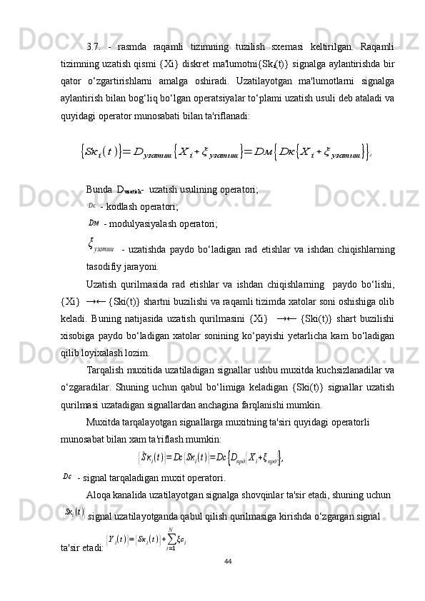 3.7.   -   rasmda   raqamli   tizimning   tuzilish   sxemasi   keltirilgan.   Raqamli
tizimning uzatish qismi {Xi} diskret ma'lumotni{Sk
i (t)} signalga aylantirishda bir
qator   o‘zgartirishlarni   amalga   oshiradi.   Uzatilayotgan   ma'lumotlarni   signalga
aylantirish bilan bog‘liq bo‘lgan operatsiyalar to‘plami uzatish usuli deb ataladi va
quyidagi operator munosabati bilan ta'riflanadi:{Sк	i(t)}=	D	узатиш	{Х	i+	ξ	узатиш	}=	Dм	{Dк	{Х	i+	ξ	узатиш	}},
Bunda   D
uzatish -  uzatish usulining operatori;	
Dк
 - kodlash operatori;
Dм
 - modulyasiyalash operatori;
ξузатиш
  -   uzatishda   paydo   bo‘ladigan   rad   etishlar   va   ishdan   chiqishlarning
tasodifiy jarayoni.
Uzatish   qurilmasida   rad   etishlar   va   ishdan   chiqishlarning     paydo   bo‘lishi,
{Xi}  →← {Ski(t)} shartni buzilishi va raqamli tizimda xatolar soni oshishiga olib
keladi.   Buning   natijasida   uzatish   qurilmasini   {Xi}     →←   {Ski(t)}   shart   buzilishi
xisobiga   paydo   bo‘ladigan   xatolar   sonining   ko‘payishi   yetarlicha   kam   bo‘ladigan
qilib loyixalash lozim.
Tarqalish muxitida uzatiladigan signallar ushbu muxitda kuchsizlanadilar va
o‘zgaradilar.   Shuning   uchun   qabul   bo‘limiga   keladigan   {Ski(t)}   signallar   uzatish
qurilmasi uzatadigan signallardan anchagina farqlanishi mumkin.
Muxitda tarqalayotgan signallarga muxitning ta'siri quyidagi operatorli 
munosabat bilan xam ta'riflash mumkin:  	
{^Sкi(t)}=	Dc	{Sк	i(t)}=Dc	{Dпрд	{Хi+ξпрд	}},	
Dc
 - signal tarqaladigan muxit operatori.
Aloqa kanalida uzatilayotgan signalga shovqinlar ta'sir etadi, shuning uchun 
{Sк	i(t)}
signal uzatilayotganda qabul qilish qurilmasiga kirishda o‘zgargan signal 
ta'sir etadi:	
{Yi(t)}={Sк	i(t)}+∑i=1
N	
ξc	i
44