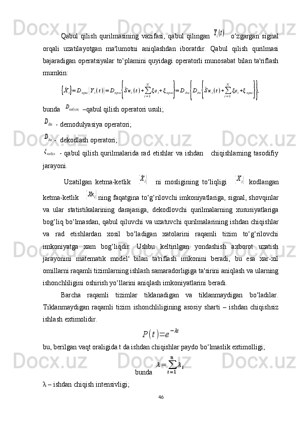 Qabul   qilish   qurilmasining   vazifasi,   qabul   qilingan  Yi(t)     o‘zgargan   signal
orqali   uzatilayotgan   ma'lumotni   aniqlashdan   iboratdir.   Qabul   qilish   qurilmasi
bajaradigan operatsiyalar to‘plamini quyidagi operatorli munosabat bilan ta'riflash
mumkin:	
{^Хi}=	Dпрм	{Yi(t)}=	Dпрм	{^Sкi(t)+∑i=1
N	
ξc	i+ξпрм	}=	Dдм	{Dдк{^Sкi(t)+∑i=1
N	
ξc	i+ξпрм	}},
bunda  	
Dкабулқ  –qabul qilish operatori usuli;	
Dдм
 - demodulyasiya operatori;
Dдк
-  dekodlash operatori; 
ξкабул
  -  qabul   qilish  qurilmalarida rad  etishlar  va  ishdan      chiqishlarning  tasodifiy
jarayoni.
  Uzatilgan   ketma-ketlik    	
{^Хi}     ni   mosligining   to‘liqligi    	{Хi}   kodlangan
ketma-ketlik     	
{Хк	i} ning faqatgina to‘g‘rilovchi imkoniyatlariga, signal, shovqinlar
va   ular   statistikalarining   darajasiga,   dekodlovchi   qurilmalarning   xususiyatlariga
bog‘liq bo‘lmasdan, qabul qiluvchi va uzatuvchi qurilmalarining ishdan chiqishlar
va   rad   etishlardan   xosil   bo‘ladigan   xatolarini   raqamli   tizim   to‘g‘rilovchi
imkoniyatga   xam   bog‘liqdir.   Ushbu   keltirilgan   yondashish   axborot   uzatish
jarayonini   matematik   model'   bilan   ta'riflash   imkonini   beradi,   bu   esa   xar-xil
omillarni raqamli tizimlarning ishlash samaradorligiga ta'sirini aniqlash va ularning
ishonchliligini oshirish yo‘llarini aniqlash imkoniyatlarini beradi.
Barcha   raqamli   tizimlar   tiklanadigan   va   tiklanmaydigan   bo‘ladilar.
Tiklanmaydigan   raqamli   tizim   ishonchliligining   asosiy   sharti   –   ishdan   chiqishsiz
ishlash extimolidir. 	
Р	(t)=	е−λt
bu, berilgan vaqt oraligida t da ishdan chiqishlar paydo bo‘lmaslik extimolligi;
bunda 	
λ=	∑
i=1
n	
λi
λ – ishdan chiqish intensivligi; 
46 