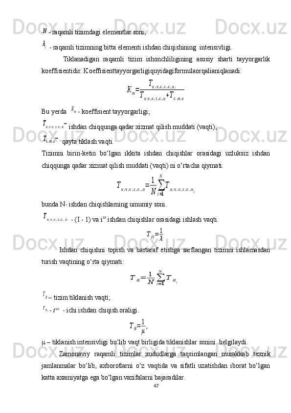 N- raqamli tizimdagi elementlar soni;
λi
 - raqamli tizimning bitta elementi ishdan chiqishining  intensivligi.
  Tiklanadigan   raqamli   tizim   ishonchliligining   asosiy   sharti   tayyorgarlik
koeffisientidir. Koeffisienttayyorgarligiquyidagiformulaorqalianiqlanadi :                	
Кт=	
Ти.ч.к.х.к.м.	
Ти.ч.к.х.к.м+Тк.т.в
Bu yerda  	
Кт - koeffisient tayyorgarligi;	
Ти.ч.к.х.к.м−
ishdan chiqqunga qadar xizmat qilish muddati (vaqti);	
Тк.т.в−
 qayta tiklash vaqti.
Tizimni   birin-ketin   bo‘lgan   ikkita   ishdan   chiqishlar   orasidagi   uzluksiz   ishdan
chiqqunga qadar xizmat qilish muddati (vaqti) ni o‘rtacha qiymati:	
Ти.ч.к.х.к.м=	
1
N	
∑
i=1
N	
Ти.ч.к.х.к.мi
bunda N- ishdan chiqishlarning umumiy soni.	
Ти.ч.к.х.к.м
 - (I - 1) va i M
 ishdan chiqishlar orasidagi ishlash vaqti.	
ТН=	1
λ
Ishdan   chiqishni   topish   va   bartaraf   etishga   sarflangan   tizimni   ishlamasdan
turish vaqtining o‘rta qiymati: 	
Т	В=	1
N	∑i=1
N	
Т	Вi	
TB
– tizim tiklanish vaqti;
TBi
-  i чи
  - ichi ishdan chiqish oraligi.	
ТВ=	1
μ,
μ – tiklanish intensivligi bo‘lib vaqt birligida tiklanishlar sonini  belgilaydi.
Zamonaviy   raqamli   tizimlar   xududlarga   taqsimlangan   murakkab   texnik
jamlanmalar   bo‘lib,   axborotlarni   o‘z   vaqtida   va   sifatli   uzatishdan   iborat   bo‘lgan
katta axamiyatga ega bo‘lgan vazifalarni bajaradilar. 
47 