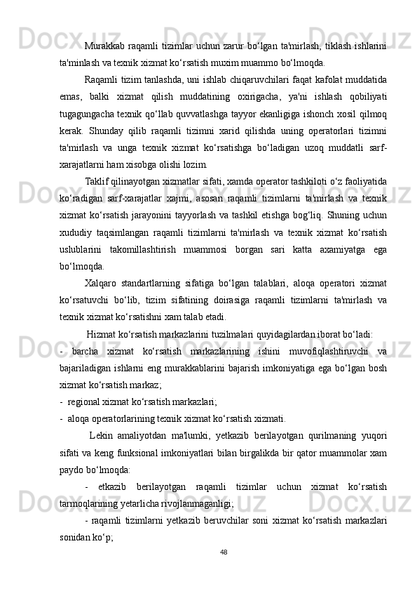 Murakkab   raqamli   tizimlar   uchun   zarur   bo‘lgan   ta'mirlash,   tiklash   ishlarini
ta'minlash va texnik xizmat ko‘rsatish muxim muammo bo‘lmoqda. 
Raqamli tizim tanlashda, uni ishlab chiqaruvchilari faqat kafolat muddatida
emas,   balki   xizmat   qilish   muddatining   oxirigacha,   ya'ni   ishlash   qobiliyati
tugagungacha texnik qo‘llab quvvatlashga tayyor ekanligiga ishonch xosil qilmoq
kerak.   Shunday   qilib   raqamli   tizimni   xarid   qilishda   uning   operatorlari   tizimni
ta'mirlash   va   unga   texnik   xizmat   ko‘rsatishga   bo‘ladigan   uzoq   muddatli   sarf-
xarajatlarni ham xisobga olishi lozim. 
Taklif qilinayotgan xizmatlar sifati, xamda operator tashkiloti o‘z faoliyatida
ko‘radigan   sarf-xarajatlar   xajmi,   asosan   raqamli   tizimlarni   ta'mirlash   va   texnik
xizmat  ko‘rsatish  jarayonini  tayyorlash  va tashkil  etishga bog‘liq. Shuning uchun
xududiy   taqsimlangan   raqamli   tizimlarni   ta'mirlash   va   texnik   xizmat   ko‘rsatish
uslublarini   takomillashtirish   muammosi   borgan   sari   katta   axamiyatga   ega
bo‘lmoqda. 
Xalqaro   standartlarning   sifatiga   bo‘lgan   talablari,   aloqa   operatori   xizmat
ko‘rsatuvchi   bo‘lib,   tizim   sifatining   doirasiga   raqamli   tizimlarni   ta'mirlash   va
texnik xizmat ko‘rsatishni xam talab etadi.
 Hizmat ko‘rsatish markazlarini tuzilmalari quyidagilardan iborat bo‘ladi:
-   barcha   xizmat   ko‘rsatish   markazlarining   ishini   muvofiqlashtiruvchi   va
bajariladigan   ishlarni   eng  murakkablarini  bajarish  imkoniyatiga  ega   bo‘lgan  bosh
xizmat ko‘rsatish markaz;
-  regional xizmat ko‘rsatish markazlari;
-  aloqa operatorlarining texnik xizmat ko‘rsatish xizmati.
  Lekin   amaliyotdan   ma'lumki,   yetkazib   berilayotgan   qurilmaning   yuqori
sifati va keng funksional imkoniyatlari bilan birgalikda bir qator muammolar xam
paydo bo‘lmoqda:
-   etkazib   berilayotgan   raqamli   tizimlar   uchun   xizmat   ko‘rsatish
tarmoqlarining yetarlicha rivojlanmaganligi;
-   raqamli   tizimlarni   yetkazib   beruvchilar   soni   xizmat   ko‘rsatish   markazlari
sonidan ko‘p;
48 