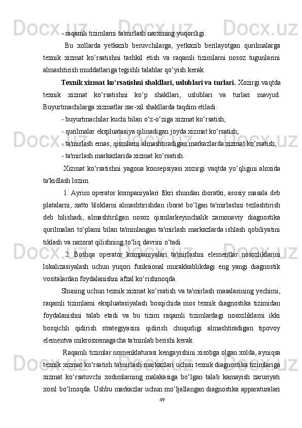 - raqamli tizimlarni ta'mirlash narxining yuqoriligi.
  Bu   xollarda   yetkazib   beruvchilarga,   yetkazib   berilayotgan   qurilmalarga
texnik   xizmat   ko‘rsatishni   tashkil   etish   va   raqamli   tizimlarni   nosoz   tugunlarini
almashtirish muddatlariga tegishli talablar qo‘yish kerak.
Texnik xizmat ko‘rsatishni shakllari, uslublari va turlari.  Xozirgi vaqtda
texnik   xizmat   ko‘rsatishni   ko‘p   shakllari,   uslublari   va   turlari   mavjud.
Buyurtmachilarga xizmatlar xar-xil shakllarda taqdim etiladi:
- buyurtmachilar kuchi bilan o‘z-o‘ziga xizmat ko‘rsatish;
- qurilmalar ekspluatasiya qilinadigan joyda xizmat ko‘rsatish;
- ta'mirlash emas, qismlarni almashtiradigan markazlarda xizmat ko‘rsatish;
- ta'mirlash markazlarida xizmat ko‘rsatish.
  Xizmat   ko‘rsatishni   yagona konsepsiyasi   xozirgi   vaqtda yo‘qligini  aloxida
ta'kidlash lozim.
  1. Ayrim operator kompaniyalari fikri shundan iboratki, asosiy masala deb
platalarni,  xatto   bloklarni   almashtirishdan   iborat   bo‘lgan   ta'mirlashni   tezlashtirish
deb   bilishadi,   almashtirilgan   nosoz   qismlarkeyinchalik   zamonaviy   diagnostika
qurilmalari to‘plami bilan ta'minlangan ta'mirlash markazlarda ishlash qobiliyatini
tiklash va nazorat qilishning to‘liq davrini o‘tadi.
  2.   Boshqa   operator   kompaniyalari   ta'mirlashni   elementlar   nosozliklarini
lokalizasiyalash   uchun   yuqori   funksional   murakkablikdagi   eng   yangi   diagnostik
vositalardan foydalanishni afzal ko‘rishmoqda.
Shuning uchun texnik xizmat ko‘rsatish va ta'mirlash masalasining yechimi,
raqamli   tizimlarni   ekspluatasiyalash   bosqichida   mos   texnik   diagnostika   tizimidan
foydalanishni   talab   etadi   va   bu   tizim   raqamli   tizimlardagi   nosozliklarni   ikki
bosqichli   qidirish   strategiyasini   qidirish   chuqurligi   almashtiradigan   tipovoy
elementva mikrosxemagacha ta'minlab berishi kerak.
 Raqamli tizimlar nomenklaturasi kengayishini xisobga olgan xolda, ayniqsa
texnik xizmat ko‘rsatish ta'mirlash markazlari uchun texnik diagnostika tizimlariga
xizmat   ko‘rsatuvchi   xodimlarning   malakasiga   bo‘lgan   talab   kamayish   zaruriyati
xosil bo‘lmoqda. Ushbu markazlar uchun mo‘ljallangan diagnostika apparaturalari
49