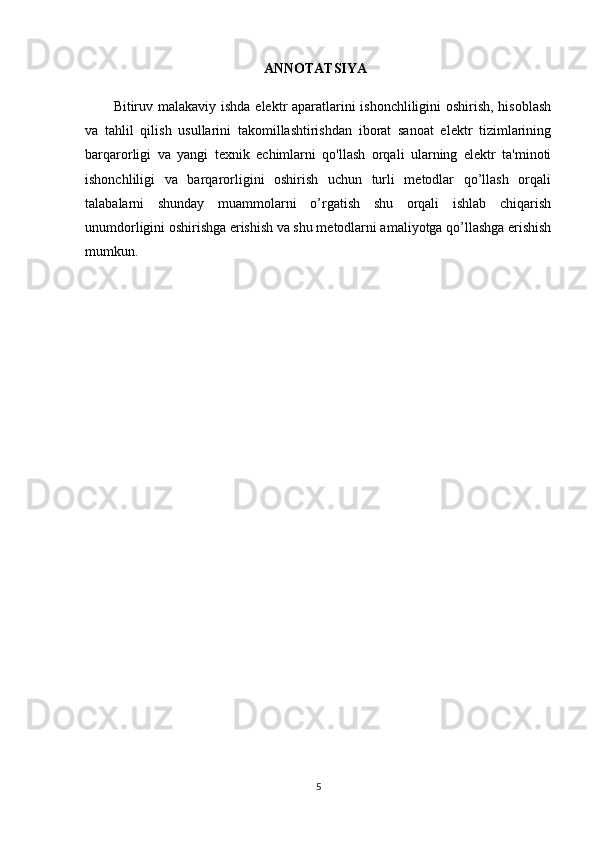 ANNOTATSIYA
Bitiruv malakaviy   ishda elektr aparatlarini ishonchliligini oshirish, hisoblash
va   tahlil   qilish   usullarini   takomillashtirishdan   iborat   sanoat   elektr   tizimlarining
barqarorligi   va   yangi   texnik   echimlarni   qo'llash   orqali   ularning   elektr   ta'minoti
ishonchliligi   va   barqarorligini   oshirish   uchun   turli   metodlar   qo’llash   orqali
talabalarni   shunday   muammolarni   o’rgatish   shu   orqali   ishlab   chiqarish
unumdorligini oshirishga erishish va shu metodlarni amaliyotga qo’llashga erishish
mumkun.
5