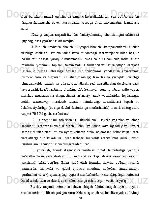 iloji   boricha   minimal   og‘irlik   va   kenglik   ko‘rsatkichlariga   ega   bo‘lib,   xar   bir
diagnostikalanuvchi   ob'ekt   xususiyatini   xisobga   olish   imkoniyatini   ta'minlashi
zarur.
  Xozirgi  vaqtda,  raqamli  tizimlar  funksiyalarining  ishonchliligini  oshirishni
quyidagi asosiy yo‘nalishlari mavjud:
  1. Birinchi navbatda ishonchlilik yuqori ishonchli komponentlarni ishlatish
xisobiga   oshiriladi.   Bu   yo‘nalish   katta   miqdordagi   sarf-xarajatlar   bilan   bog‘liq
bo‘lib   ta'mirlashga   yaroqlik   muammosini   emas   balki   ishdan   chiqishsiz   ishlash
msalasini   yechimini   topishni   ta'minlaydi.   Tizimlar   yaratilishida   yuqori   darajada
ishdan   chiqishsiz   ishlashga   bo‘lgan   bir   tomonlama   yondashish   (mukammal
element   baza   va   tugunlarni   ishlatish   xisobiga)   ta'mirlashga   yaroqlikni   xisobga
olmagan xolda, oxirida va juda ko‘p xolatlarda, real sharoitlardagi ekspluatasiyada
tayyorgarlik   koeffisientining   o‘sishiga   olib   kelmaydi.   Buning   sababi   xatto   yuqori
malakali   mutaxassislar   diagnostikani   an'anaviy   texnik   vositalaridan   foydalangan
xolda,   zamonaviy   murakkab   raqamli   tizimlardagi   nosozliklarni   topish   va
lokalizasiyalashga   (boshqa   davlat   dasturlariga   moslashtirish)   ta'mirlashning   aktiv
vaqtini 70-80% gacha sarflashadi. 
  2.   Ishonchlilikni   oshirishning   ikkinchi   yo‘li   texnik   vositalar   va   aloqa
kanallarini   rezervlash   yoki   dubllash.   Ushbu   yo‘nalish   katta   iqtisodiy   va   mexnat
sarflashni   talab   etadi,   bu   esa   ayrim   xollarda   o‘zini   oqlamagan   bekor   ketgan   sarf-
xarajatlarga   olib   keladi   va   undan   tashqari   bu   xolda   rezerv   kanallarini   ulovchi
qurilmalarning yuqori ishonchliligi talab qilinadi.
Bu   yo‘nalish,   texnik   diagnostika   vositalari   orqali   ta'mirlashga   yaroqlik
ko‘rsatkichlarini yaxshilash yo‘li bilan texnik va ekspluatasiya xarakteristikalarini
yaxshilash   bilan   bog‘liq.   Shuni   qayd   etish   lozimki,   mavjud   bo‘lgan   raqamli
tizimlarda,   uzatuvchi   va   qabul   qiluvchi   (modem,   kodeklar,   sinxronizasiya
qurilmalari   va   x.k)   qismlaridagi   apparat   manba'laridan   kelib   chiqadigan   xatolarni
kanal xatolaridan selektorlashni tezkor amalga oshiradigan  vositalar yo‘q. 
Bunday   raqamli   tizimlarda   ishdan   chiqish   faktini   aniqlab   topish,   apparat
manba'laridan   kelib   chiqadigan   nosozliklarni   qidirish   va   lokalizasiyalash   “Aloqa
50