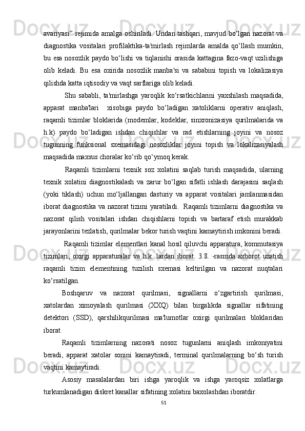 avariyasi” rejimida amalga oshiriladi. Undan tashqari, mavjud bo‘lgan nazorat  va
diagnostika   vositalari   profilaktika-ta'mirlash   rejimlarda   amalda   qo‘llash   mumkin,
bu esa nosozlik paydo bo‘lishi va tiqlanishi  orasida kattagina fazo-vaqt uzilishiga
olib   keladi.   Bu   esa   oxirida   nosozlik   manba'si   va   sababini   topish   va   lokalizasiya
qilishda katta iqtisodiy va vaqt sarflariga olib keladi. 
  Shu   sababli,   ta'mirlashga   yaroqlik   ko‘rsatkichlarini   yaxshilash   maqsadida,
apparat   manba'lari     xisobiga   paydo   bo‘ladigan   xatoliklarni   operativ   aniqlash,
raqamli   tizimlar   bloklarida   (modemlar,   kodeklar,   sinxronizasiya   qurilmalarida   va
h.k)   paydo   bo‘ladigan   ishdan   chiqishlar   va   rad   etishlarning   joyini   va   nosoz
tugunning   funksional   sxemasidagi   nosozliklar   joyini   topish   va   lokalizasiyalash
maqsadida maxsus choralar ko‘rib qo‘ymoq kerak.
  Raqamli   tizimlarni   texnik   soz   xolatini   saqlab   turish   maqsadida,   ularning
texnik   xolatini   diagnostikalash   va   zarur   bo‘lgan   sifatli   ishlash   darajasini   saqlash
(yoki   tiklash)   uchun   mo‘ljallangan   dasturiy   va   apparat   vositalari   jamlanmasidan
iborat diagnostika va nazorat tizimi yaratiladi.   Raqamli tizimlarni diagnostika va
nazorat   qilish   vositalari   ishdan   chiqishlarni   topish   va   bartaraf   etish   murakkab
jarayonlarini tezlatish, qurilmalar bekor turish vaqtini kamaytirish imkonini beradi.
  Raqamli tizimlar elementlari kanal hosil qiluvchi apparatura, kommutasiya
tizimlari,   oxirgi   apparaturalar   va   h.k.   lardan   iborat.   3.8.   -rasmda   axborot   uzatish
raqamli   tizim   elementining   tuzilish   sxemasi   keltirilgan   va   nazorat   nuqtalari
ko‘rsatilgan.
Boshqaruv   va   nazorat   qurilmasi,   signallarni   o‘zgartirish   qurilmasi,
xatolardan   ximoyalash   qurilmasi   (XXQ)   bilan   birgalikda   signallar   sifatining
detektori   (SSD),   qarshilikqurilmasi   ma'lumotlar   oxirgi   qurilmalari   bloklaridan
iborat.
Raqamli   tizimlarning   nazorati   nosoz   tugunlarni   aniqlash   imkoniyatini
beradi,   apparat   xatolar   sonini   kamaytiradi,   terminal   qurilmalarning   bo‘sh   turish
vaqtini kamaytiradi.
Asosiy   masalalardan   biri   ishga   yaroqlik   va   ishga   yaroqsiz   xolatlarga
turkumlanadigan diskret kanallar sifatining xolatini baxolashdan iboratdir.
51 