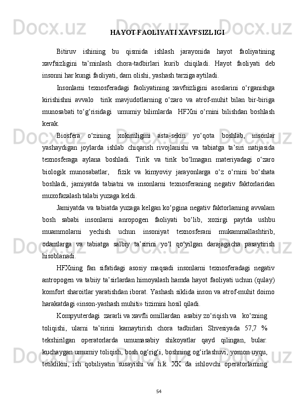 HAYOT FAOLIYATI XAVFSIZLIGI
Bitiruv   ishining   bu   qismida   ishlash   jarayonida   hayot   faoliyatining
xavfsizligini   ta’minlash   chora-tadbirlari   kurib   chiqiladi.   Hayot   faoli yati   deb
insonni har kungi faoliyati, dam olishi, yashash tarziga aytiladi.
Insonlarni   texnosferadagi   faoliyatining   xavfsizligini   asoslarini   o‘rganishga
kirishishni   avvalo     tirik   mavjudotlarning   o‘zaro   va   atrof-muhit   bilan   bir-biriga
munosabati   to‘g‘risidagi     umumiy   bilimlarda     HFXni   o‘rnini   bilishdan   boshlash
kerak.
Biosfera   o‘zining   xokimligini   asta-sekin   yo‘qota   boshlab,   insonlar
yashaydigan   joylarda   ishlab   chiqarish   rivojlanishi   va   tabiatga   ta’siri   natijasida
texnosferaga   aylana   boshladi.   Tirik   va   tirik   bo‘lmagan   materiyadagi   o‘zaro
biologik   munosabatlar,     fizik   va   kimyoviy   jarayonlarga   o‘z   o‘rnini   bo‘shata
boshladi,   jamiyatda   tabiatni   va   insonlarni   texnosferaning   negativ   faktorlaridan
muxofazalash talabi yuzaga keldi. 
Jamiyatda va tabiatda yuzaga kelgan ko‘pgina negativ faktorlarning avvalam
bosh   sababi   insonlarni   anropogen   faoliyati   bo‘lib,   xozirgi   paytda   ushbu
muammolarni   yechish   uchun   insoniyat   texnosferani   mukammallashtirib,
odamlarga   va   tabiatga   salbiy   ta’sirini   yo‘l   qo‘yilgan   darajagacha   pasaytirish
hisoblanadi. 
HFXning   fan   sifatidagi   asosiy   maqsadi   insonlarni   texnosferadagi   negativ
antropogen va tabiiy ta’sirlardan himoyalash hamda hayot faoliyati uchun (qulay)
komfort sharoitlar yaratishdan iborat. Yashash siklida inson va atrof-muhit doimo
harakatdagi «inson-yashash muhiti» tizimini hosil qiladi.
Kompyuterdagi  zararli va xavfli omillardan  asabiy zo‘riqish va   ko‘zning
toliqishi,   ularni   ta’sirini   kamaytirish   chora   tadbirlari   Shvesiyada   57,7   %
tekshirilgan   operatorlarda   umumasabiy   shikoyatlar   qayd   qilingan,   bular:
kuchaygan umumiy toliqish, bosh og‘rig‘i, boshning og‘irlashuvi, yomon uyqu,
tetiklikni,   ish   qobiliyatin   susayishi   va   h.k.   XK   da   ishlovchi   operatorlarning
54 