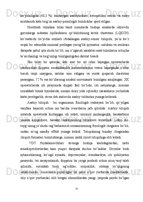ko‘pchiligida   (40,3   %)   kuchaygan   asabiylashuv,   betoqatlikni   sezish   va   ruxiy
azoblanish kabi turg‘un asabiy-psixologik buzulishlar qayd etilgan. 
Hisoblash   texnikasi   bilan   band   insonlarda   boshqa   soxalarda   ishlovchi
guruxlarga   nisbatan   lipillashlarni   qo‘shilishining   kritik   chastotasi   (LQKCH)
ko‘rsatkichi   bo‘yicha   sezilarli   ifodalangan   asabiy-sensor   toliqishi,   ya’ni   ko‘z
orqali bir sekundda minimal portlagan yorug‘lik qiymatini -uzluksiz va sezilmas
darajada qabul qila olishi bo‘lib, uni o‘zgarish xarakteri asab tizimlarini ortiqcha
ta’sirchanligi va turg‘unligi buzilganligidan dalolat beradi.
Shu   bilan   bir   qatorda,   ikki   soat   bir   xil   ishni   bajargan   operatorlarda
tekshirishlar   diqqatni   mustahkamlik   konsentratsiyasi   testini   bajarganda   e’tibor
berish   vaqti   uzaygani,   xatolar   soni   oshgani   va   yurak   qisqarish   chastotasi
pasaygani,   72 %  esa ko‘zlarning muskul muvozanati buzulgani aniqlangan. XK
operatorlarida   ish   jarayonida   diqqati   faol   bo‘lishi,   ish   natijalariga,   xususan
murakkab texnik tizimlarida, muxim ilmiy yoki iqtisodiy masalalarni yechishda
katta javobgarlik, stress deb ataluvchi asabiy tolikishni yuzaga keltiradi.
Asabiy   toliqish   -   bu   organizmni   fiziologik   reaksiyasi   bo‘lib,   qo‘yilgan
vazifani   bajarish   uchun   uni   barcha   resurslarini   jalb   qilishdir.   Asabiy   toliqish
xolatida   operatorda   kuchaygan   ish   xolati,   umumiy   jamlanganlik,   harakatlarni
yanada   aniqlashuvi,   harakat   reaksiyasining   tezlashuvi   kuzatiladi.   Lekin   xis-
tuyg‘uning jo‘shishi rag‘batlantirish mexanizmining fiziologik chegarasi bo‘lib,
undan   so‘ng   manfiy   effekt   yuzaga   keladi.   Toliqishning   bunday   chegaradan
chiqish formalari buzulishlarga, insonni xaddi ziyod toliqishiga olib keladi.
VDT   foydalanuvchilari   stressga   boshqa   kasbdagilardan,   xatto
aviadispetcherlardan   ham   yuqori   darajada   duchor   bo‘ladilar.   Stresslar   bosh
aylanishlarning,   ko‘ngil   aynashi,   depressiyalar,   stenokardiya,   ish   qobiliyatini
pasayishi, tez xayajonlanish, diqqatini bir joyga jamlash uchun uzoq vaqt talab
qilinishi,   surunkali   bosh   og‘rishlar,   uyqusizlik,   ishtaxa   yo‘qligining
sababchisidir.   Amerikalik   psixologlar   bir   qator   o‘quv   yurtlarida   (maktablarda,
oliy o‘quv yurtlarida)  olib borgan izlanishlardan yangi, yaqinda paydo bo‘lgan
55
