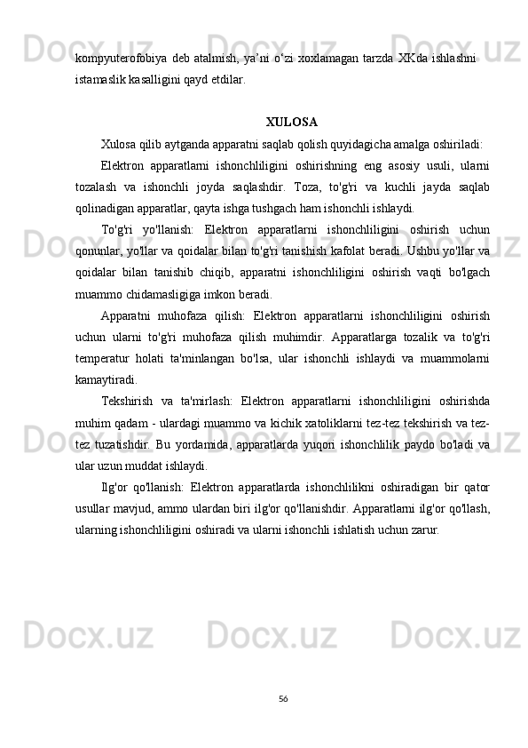 kompyuterofobiya   deb   atalmish,   ya’ni   o‘zi   xoxlamagan   tarzda   XKda   ishlashni
istamaslik kasalligini qayd etdilar. 
XULOSA
Xulosa qilib aytganda apparatni saqlab qolish quyidagicha amalga oshiriladi:
Elektron   apparatlarni   ishonchliligini   oshirishning   eng   asosiy   usuli,   ularni
tozalash   va   ishonchli   joyda   saqlashdir.   Toza,   to'g'ri   va   kuchli   jayda   saqlab
qolinadigan apparatlar, qayta ishga tushgach ham ishonchli ishlaydi.
To'g'ri   yo'llanish:   Elektron   apparatlarni   ishonchliligini   oshirish   uchun
qonunlar, yo'llar va qoidalar bilan to'g'ri tanishish kafolat beradi. Ushbu yo'llar va
qoidalar   bilan   tanishib   chiqib,   apparatni   ishonchliligini   oshirish   vaqti   bo'lgach
muammo chidamasligiga imkon beradi.
Apparatni   muhofaza   qilish:   Elektron   apparatlarni   ishonchliligini   oshirish
uchun   ularni   to'g'ri   muhofaza   qilish   muhimdir.   Apparatlarga   tozalik   va   to'g'ri
temperatur   holati   ta'minlangan   bo'lsa,   ular   ishonchli   ishlaydi   va   muammolarni
kamaytiradi.
Tekshirish   va   ta'mirlash:   Elektron   apparatlarni   ishonchliligini   oshirishda
muhim qadam - ulardagi muammo va kichik xatoliklarni tez-tez tekshirish va tez-
tez   tuzatishdir.   Bu   yordamida,   apparatlarda   yuqori   ishonchlilik   paydo   bo'ladi   va
ular uzun muddat ishlaydi.
Ilg'or   qo'llanish:   Elektron   apparatlarda   ishonchlilikni   oshiradigan   bir   qator
usullar mavjud, ammo ulardan biri ilg'or qo'llanishdir. Apparatlarni ilg'or qo'llash,
ularning ishonchliligini oshiradi va ularni ishonchli ishlatish uchun zarur. 
56 