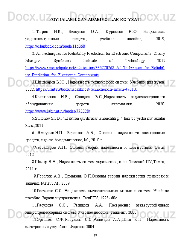 FOYDALANILGAN ADABIYOTLAR RO ‘ YXATI
1. Тюрин   И.В.,   Белоусов   О.А.,   Курносов   Р.Ю.   Надежность
радиоэлектронных   средств.,   учебное   пособие,.   2019,
https://e.lanbook.com/book/116368
2. AI Techniques for Reliability Prediction for Electronic Components, Cherry
Bhargava   Symbiosis   Institute   of   Technology   2019
https://www.researchgate.net/publication/336770768_AI_Techniques_for_Reliabil
ity_Prediction_for_Electronic_Components
3.Шишмарёв В.Ю., Надежность технических систем, Учебник для вузов,
2022,  https://urait.ru/book/nadezhnost-tehnicheskih-sistem-493101
4.Калетников   Н.В.,   Солодов   В.С.,Надежность   радиоэлектронного
оборудованияи   средств   автоматики,   2020,
https://www.labirint.ru/books/772028/
5.Sultonov Sh.D., " Elektron qurilmalar ishonchliligi  " fani bo’yicha ma‘ruzalar
kursi,2021.
6.   Ямпурин.Н.П.,   Баранова   А.В.,   Основы     надежности   электронных
средств, изд–во Академическое, М., 2010 г. 
7.Чебоксаров   А.Н.,   Основы   теории   надежности   и   диагностика,   Омск,
2012.
8.Шкляр В.Н., Надежность систем  управления, и–во Томский ПУ,Томск,
2011 г.
  9.Горелик   А.В.,   Ермакова   О.П.Основы   теории   надежностив   примерах   и
задачах. МИИТ,М., 2009.
10.Расулова   С.С.   Надежность   вычислительных   машин   и   систем.   Учебное
пособие. Задачи и упражнения. ТашГТУ, 1995- 60с.
11.Расулова   С.С.,   Рашидов   А.А.   Построение   отказоустойчивых
микропроцессорных систем. Учебное пособие, Ташкент, 2000.
12. Эргашев   С.Ф.,Расулова   С.С.,Рашидов   А.А.,Шин   К.П..   Надежность
электронных устройств. Фарғона 2004.
57 