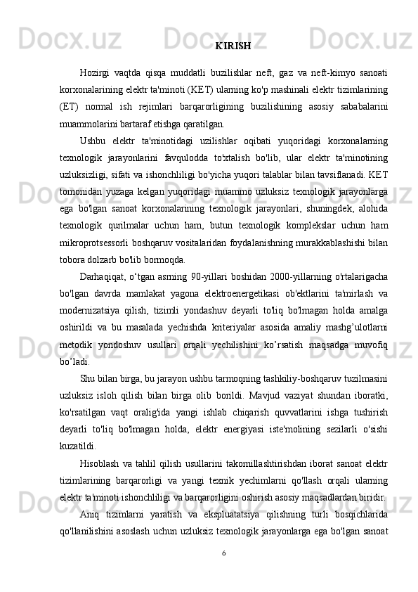 KIRIS H
Hozirgi   vaqtda   qisqa   muddatli   buzilishlar   neft,   gaz   va   neft-kimyo   sanoati
korxonalarining elektr ta'minoti (KET) ularning ko'p mashinali elektr tizimlarining
(ET)   normal   ish   rejimlari   barqarorligining   buzilishining   asosiy   sababalarini
muammolarini bartaraf etishga qaratilgan.
Ushbu   elektr   ta'minotidagi   uzilishlar   oqibati   yuqoridagi   korxonalarning
texnologik   jarayonlarini   favqulodda   to'xtalish   bo'lib,   ular   elektr   ta'minotining
uzluksizligi, sifati va ishonchliligi bo'yicha yuqori talablar bilan tavsiflanadi. KET
tomonidan   yuzaga   kelgan   yuqoridagi   muammo   uzluksiz   texnologik   jarayonlarga
ega   bo'lgan   sanoat   korxonalarining   texnologik   jarayonlari,   shuningdek,   alohida
texnologik   qurilmalar   uchun   ham,   butun   texnologik   komplekslar   uchun   ham
mikroprotsessorli boshqaruv vositalaridan foydalanishning murakkablashishi bilan
tobora dolzarb bo'lib bormoqda.
Darhaqiqat,   o‘tgan   asrning   90-yillari   boshidan   2000-yillarning   o'rtalarigacha
bo'lgan   davrda   mamlakat   yagona   elektroenergetikasi   ob'ektlarini   ta'mirlash   va
modernizatsiya   qilish,   tizimli   yondashuv   deyarli   to'liq   bo'lmagan   holda   amalga
oshirildi   va   bu   masalada   yechishda   kriteriyalar   asosida   amaliy   mashg’ulotlarni
metodik   yondoshuv   usullari   orqali   yechilishini   ko’rsatish   maqsadga   muvofiq
bo’ladi.
Shu bilan birga, bu jarayon ushbu tarmoqning tashkiliy-boshqaruv tuzilmasini
uzluksiz   isloh   qilish   bilan   birga   olib   borildi.   Mavjud   vaziyat   shundan   iboratki,
ko'rsatilgan   vaqt   oralig'ida   yangi   ishlab   chiqarish   quvvatlarini   ishga   tushirish
deyarli   to'liq   bo'lmagan   holda,   elektr   energiyasi   iste'molining   sezilarli   o'sishi
kuzatildi.
Hisoblash   va   tahlil   qilish   usullarini   takomillashtirishdan   iborat   sanoat   elektr
tizimlarining   barqarorligi   va   yangi   texnik   yechimlarni   qo'llash   orqali   ularning
elektr ta'minoti ishonchliligi va barqarorligini oshirish asosiy maqsadlardan biridir.
Aniq   tizimlarni   yaratish   va   ekspluatatsiya   qilishning   turli   bosqichlarida
qo'llanilishini asoslash uchun uzluksiz texnologik jarayonlarga ega bo'lgan sanoat
6