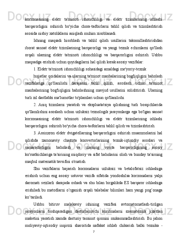 korxonasining   elektr   ta'minoti   ishonchliligi   va   elektr   tizimlarining   ishlashi
barqarorligini   oshirish   bo'yicha   chora-tadbirlarni   tahlil   qilish   va   tizimlashtirish
asosida nisbiy xatoliklarni aniqlash muhim xisoblanadi.
Ishning   maqsadi   hisoblash   va   tahlil   qilish   usullarini   takomillashtirishdan
iborat   sanoat   elektr   tizimlarining   barqarorligi   va   yangi   texnik   echimlarni   qo'llash
orqali   ularning   elektr   ta'minoti   ishonchliligi   va   barqarorligini   oshirish.   Ushbu
maqsadga erishish uchun quyidagilarni hal qilish kerak asosiy vazifalar:
1. Elektr ta'minoti ishonchliligi sohasidagi amaldagi me'yoriy-texnik
hujjatlar qoidalarini va ularning ta'minot manbalarining bog'liqligini baholash
vazifalariga   qo'llanilishi   darajasini   tahlil   qilish,   asoslash   uchun   ta'minot
manbalarining   bog'liqligini   baholashning   mavjud   usullarini   solishtirish.   Ularning
turli xil dastlabki ma'lumotlar to'plamlari uchun qo'llanilishi.
2.   Aniq   tizimlarni   yaratish   va   ekspluatatsiya   qilishning   turli   bosqichlarida
qo'llanilishini asoslash uchun uzluksiz texnologik jarayonlarga ega bo'lgan sanoat
korxonasining   elektr   ta'minoti   ishonchliligi   va   elektr   tizimlarining   ishlashi
barqarorligini oshirish bo'yicha chora-tadbirlarni tahlil qilish va tizimlashtirish.
3. Assinxron elektr  dvigatellarning barqarorligini oshirish muammolarini  hal
qilishda   zamonaviy   chastota   konvertorlarining   texnik-iqtisodiy   asoslari   va
samaradorligini   baholash   va   ularning   vosita   barqarorligining   asosiy
ko'rsatkichlariga ta'sirining miqdoriy va sifat baholarini olish va bunday ta'sirning
maqbul matematik tavsifini o'rnatish.
Shu   vazifalarni   bajarish   korxonalarni   uzluksiz   va   betalofatsiz   ishlashiga
erishish   uchun   eng   asosiy   ustuvor   vazifa   sifatida   yondoshilsa   korxonalarni   yalpi
daromati   sezilarli   darajada   oshadi   va   shu   bilan   birgalikda   ES   barqaror   ishlashiga
erishiladi.bu   matodlarni   o’rganish   orqali   talabalar   bilimlari   ham   yangi   pog’onaga
ko’tariladi.
Ushbu   bitiruv   malakaviy   ishining   vazifasi   avtomatomatlash-tirilgan
jarayonlarni   boshqaradigan   dasturlanuvchi   kurilmalarni   sxematexnik   jixatdan
maketini   yaratish   xamda   dasturiy   taminot   qismini   mukammallashtirish.   Bu   jahon
moliyaviy-iqtisodiy   inqirozi   sharoitida   nafakat   ishlab   chikarish   balki   texnika   -
7