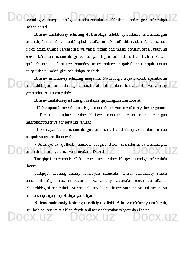 texnologiya   mavjud   bo`lgan   barcha   soxalarda   ishlash   unumdorligini   oshirishga
imkon beradi.
Bitiruv   malakaviy   ishining   dolzarbligi:   Elektr   aparatlarini   ishonchliligini
oshirish,   hisoblash   va   tahlil   qilish   usullarini   takomillashtirishdan   iborat   sanoat
elektr tizimlarining barqarorligi va yangi texnik echimlarni qo'llash orqali ularning
elektr   ta'minoti   ishonchliligi   va   barqarorligini   oshirish   uchun   turli   metodlar
qo’llash   orqali   talabalarni   shunday   muammolarni   o’rgatish   shu   orqali   ishlab
chiqarish unumdorligini oshirishga erishish.
Bitiruv malakaviy ishining maqsadi:   Mavzuing maqsadi elektr aparatlarini
ishonchliligini   oshirishning   samarali   algoritmlardan   foydalanish   va   amaliy
yechimlar ishlab chiqishdir. 
Bitiruv malakaviy ishining vazifalar quyidagilardan iborat:
- Elektr aparatlarini ishonchliligini oshirish jarayondagi ahamiyatini o'rganish.
-   Elektr   aparatlarini   ishonchliligini   oshirish   uchun   mos   keladigan
mikrokontroller va sensorlarini tanlash.
- Elektr aparatlarini ishonchliligini oshirish uchun dasturiy yechimlarni ishlab
chiqish va optimallashtirish.
-   Amaliyotda   qo'llash   mumkin   bo'lgan   elektr   aparatlarini   ishonchliligini
oshirish tizimini yaratish va sinovdan o'tkazish.
Tadqiqot   predmeti:   Elektr   aparatlarini   ishonchliligini   amalga   oshirishda
iborat.
Tadqiqot   ishining   amaliy   ahamiyati   shundaki,   bitiruv   malakaviy   ishida
umumlashtirilgan   nazariy   xulosalar   va   amaliy   tavsiyalar   elektr   aparatlarini
ishonchliligini   oshirishni   avtomatlashtiruvchi   qurilmani   yaratish   va   uni   sanoat   va
ishlab chiqishga joriy etishga qaratilgan. 
Bitiruv malakaviy ishining tarkibiy tuzilishi.  Bitiruv malakaviy ishi kirish,
uch bob, xulosa va takliflar, foydalanilgan adabiyotlar ro‘yxatidan iborat.
8