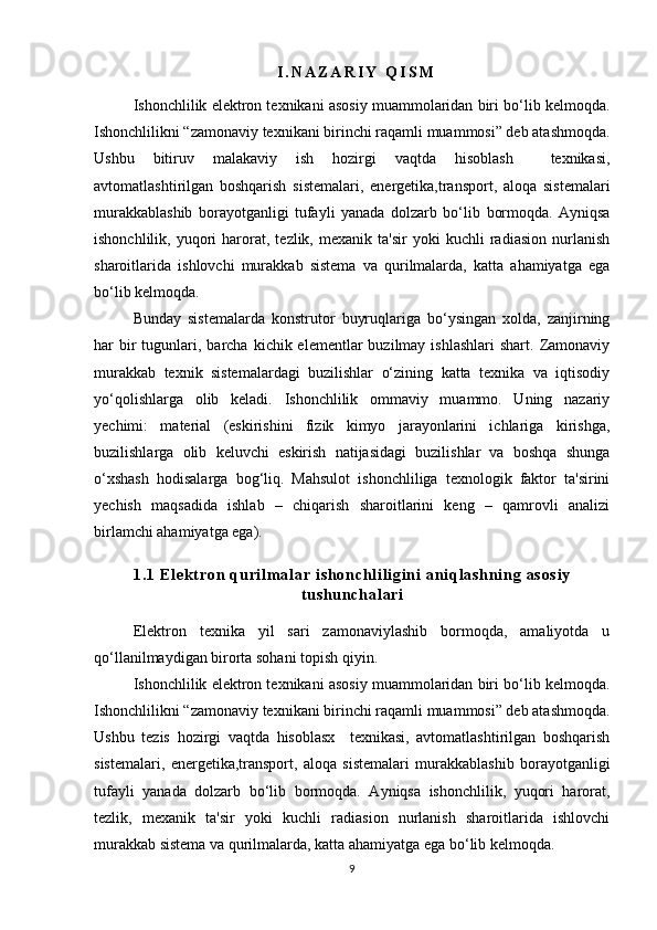 I . N A Z A R I Y   Q I S M
Ishonchlilik elektron texnikani asosiy muammolaridan biri bo‘lib kelmoqda.
Ishonchlilikni “zamonaviy texnikani birinchi raqamli muammosi” deb atashmoqda.
Ushbu   bitiruv   malakaviy   ish   hozirgi   vaqtda   hisoblash     texnikasi,
avtomatlashtirilgan   boshqarish   sistemalari,   energetika,transport,   aloqa   sistemalari
murakkablashib   borayotganligi   tufayli   yanada   dolzarb   bo‘lib   bormoqda.   Ayniqsa
ishonchlilik,   yuqori   harorat,  tezlik,   mexanik   ta'sir   yoki   kuchli   radiasion   nurlanish
sharoitlarida   ishlovchi   murakkab   sistema   va   qurilmalarda,   katta   ahamiyatga   ega
bo‘lib kelmoqda.
Bunday   sistemalarda   konstrutor   buyruqlariga   bo‘ysingan   xolda,   zanjirning
h ar  bir  tugunlari, barcha  kichik elementlar   buzilmay  ishlashlari  shart.  Zamonaviy
murakkab   texnik   sistemalardagi   buzilishlar   o‘zining   katta   texnika   va   iqtisodiy
yo‘qolishlarga   olib   keladi.   Ishonchlilik   ommaviy   muammo.   Uning   nazariy
yechimi:   material   (eskirishini   fizik   kimyo   jarayonlarini   ichlariga   kirishga,
buzilishlarga   olib   keluvchi   eskirish   natijasidagi   buzilishlar   va   boshqa   shunga
o‘xshash   hodisalarga   bog‘liq.   Mahsulot   ishonchliliga   texnologik   faktor   ta'sirini
yechish   maqsadida   ishlab   –   chiqarish   sharoitlarini   keng   –   qamrovli   analizi
birlamchi ahamiyatga ega).
1 . 1   E l e k t r o n   qu r i l m a l a r   i s h o n c h l i l i g i ni   a n i q l a s h n i n g   a s o s i y
t u s h u n c h a l a r i
Elektron   texnika   yil   sari   zamonaviylashib   bormoqda,   amaliyotda   u
qo‘llanilmaydigan birorta sohani topish qiyin.
Ishonchlilik elektron texnikani asosiy muammolaridan biri bo‘lib kelmoqda.
Ishonchlilikni “zamonaviy texnikani birinchi raqamli muammosi” deb atashmoqda.
Ushbu   tezis   hozirgi   vaqtda   hisoblasx     texnikasi,   avtomatlashtirilgan   boshqarish
sistemalari,   energetika,transport,   aloqa   sistemalari   murakkablashib   borayotganligi
tufayli   yanada   dolzarb   bo‘lib   bormoqda.   Ayniqsa   ishonchlilik,   yuqori   harorat,
tezlik,   mexanik   ta'sir   yoki   kuchli   radiasion   nurlanish   sharoitlarida   ishlovchi
murakkab sistema va qurilmalarda, katta ahamiyatga ega bo‘lib kelmoqda.
9