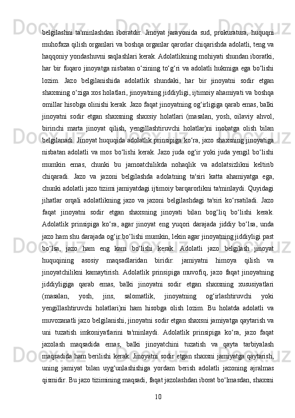 belgilashni   ta'minlashdan   iboratdir.   Jinoyat   jarayonida   sud,   prokuratura,   huquqni
muhofaza qilish organlari va boshqa organlar qarorlar chiqarishda adolatli, teng va
haqqoniy yondashuvni saqlashlari kerak. Adolatlikning mohiyati shundan iboratki,
har bir fuqaro jinoyatga nisbatan o‘zining to‘g‘ri va adolatli hukmiga ega bo‘lishi
lozim.   Jazo   belgilanishida   adolatlik   shundaki,   har   bir   jinoyatni   sodir   etgan
shaxsning o‘ziga xos holatlari, jinoyatning jiddiyligi, ijtimoiy ahamiyati va boshqa
omillar hisobga olinishi kerak. Jazo faqat jinoyatning og‘irligiga qarab emas, balki
jinoyatni   sodir   etgan   shaxsning   shaxsiy   holatlari   (masalan,   yosh,   oilaviy   ahvol,
birinchi   marta   jinoyat   qilish,   yengillashtiruvchi   holatlar)ni   inobatga   olish   bilan
belgilanadi. Jinoyat huquqida adolatlik prinsipiga ko‘ra, jazo shaxsning jinoyatiga
nisbatan   adolatli   va   mos   bo‘lishi   kerak.   Jazo   juda   og‘ir   yoki   juda   yengil   bo‘lishi
mumkin   emas,   chunki   bu   jamoatchilikda   nohaqlik   va   adolatsizlikni   keltirib
chiqaradi.   Jazo   va   jazoni   belgilashda   adolatning   ta'siri   katta   ahamiyatga   ega,
chunki adolatli jazo tizimi jamiyatdagi ijtimoiy barqarorlikni ta'minlaydi. Quyidagi
jihatlar   orqali   adolatlikning   jazo   va   jazoni   belgilashdagi   ta'siri   ko‘rsatiladi.   Jazo
faqat   jinoyatni   sodir   etgan   shaxsning   jinoyati   bilan   bog‘liq   bo‘lishi   kerak.
Adolatlik   prinsipiga   ko‘ra,   agar   jinoyat   eng   yuqori   darajada   jiddiy   bo‘lsa,   unda
jazo ham shu darajada og‘ir bo‘lishi mumkin, lekin agar jinoyatning jiddiyligi past
bo‘lsa,   jazo   ham   eng   kam   bo‘lishi   kerak.   Adolatli   jazo   belgilash   jinoyat
huquqining   asosiy   maqsadlaridan   biridir:   jamiyatni   himoya   qilish   va
jinoyatchilikni   kamaytirish.   Adolatlik   prinsipiga   muvofiq,   jazo   faqat   jinoyatning
jiddiyligiga   qarab   emas,   balki   jinoyatni   sodir   etgan   shaxsning   xususiyatlari
(masalan,   yosh,   jins,   salomatlik,   jinoyatning   og‘irlashtiruvchi   yoki
yengillashtiruvchi   holatlari)ni   ham   hisobga   olish   lozim.   Bu   holatda   adolatli   va
muvozanatli jazo belgilanishi, jinoyatni sodir etgan shaxsni jamiyatga qaytarish va
uni   tuzatish   imkoniyatlarini   ta'minlaydi.   Adolatlik   prinsipiga   ko‘ra,   jazo   faqat
jazolash   maqsadida   emas,   balki   jinoyatchini   tuzatish   va   qayta   tarbiyalash
maqsadida ham berilishi kerak. Jinoyatni sodir etgan shaxsni  jamiyatga qaytarish,
uning   jamiyat   bilan   uyg‘unlashishiga   yordam   berish   adolatli   jazoning   ajralmas
qismidir. Bu jazo tizimining maqsadi, faqat jazolashdan iborat bo‘lmasdan, shaxsni
10 