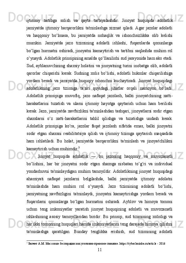 ijtimoiy   tartibga   solish   va   qayta   tarbiyalashdir.   Jinoyat   huquqida   adolatlik
jamiyatda   ijtimoiy   barqarorlikni   ta'minlashga   xizmat   qiladi.   Agar   jazolar   adolatli
va   haqqoniy   bo‘lmasa,   bu   jamiyatda   nohaqlik   va   ishonchsizlikka   olib   kelishi
mumkin.   Jamiyatda   jazo   tizimining   adolatli   ishlashi,   fuqarolarda   qonunlarga
bo‘lgan   hurmatni   oshiradi,   jinoyatni   kamaytirish   va   tartibni   saqlashda   muhim   rol
o‘ynaydi. Adolatlik prinsipining amalda qo‘llanilishi sud jarayonida ham aks etadi.
Sud, ayblanuvchining shaxsiy holatini va jinoyatning turini inobatga olib, adolatli
qarorlar   chiqarishi   kerak.   Sudning   xolis   bo‘lishi,   adolatli   hukmlar   chiqarilishiga
yordam   beradi   va   jamiyatda   huquqiy   ishonchni   kuchaytiradi.   Jinoyat   huquqidagi
adolatlikning   jazo   tizimiga   ta'siri   quyidagi   jihatlar   orqali   namoyon   bo‘ladi.
Adolatlik   prinsipiga   muvofiq,   jazo   nafaqat   jazolash,   balki   jinoyatchining   xatti-
harakatlarini   tuzatish   va   ularni   ijtimoiy   hayotga   qaytarish   uchun   ham   berilishi
kerak. Jazo, jamiyatda xavfsizlikni ta'minlashdan tashqari, jinoyatlarni sodir etgan
shaxslarni   o‘z   xatti-harakatlarini   tahlil   qilishga   va   tuzatishga   undash   kerak.
Adolatlik   prinsipiga   ko‘ra,   jazolar   faqat   jazolash   sifatida   emas,   balki   jinoyatni
sodir   etgan   shaxsni   reabilitatsiya   qilish   va   ijtimoiy   tizimga   qaytarish   maqsadida
ham   ishlatiladi.   Bu   holat,   jamiyatda   barqarorlikni   ta'minlash   va   jinoyatchilikni
kamaytirish uchun muhimdir. 3
Jinoyat   huquqida   adolatlik   —   bu   jazoning   haqqoniy   va   muvozanatli
bo‘lishini,   har   bir   jinoyatni   sodir   etgan   shaxsga   nisbatan   to‘g‘ri   va   individual
yondashuvni   ta'minlaydigan   muhim   tamoyildir.   Adolatlikning   jinoyat   huquqidagi
ahamiyati   nafaqat   jazolarni   belgilashda,   balki   jamiyatda   ijtimoiy   adolatni
ta'minlashda   ham   muhim   rol   o‘ynaydi.   Jazo   tizimining   adolatli   bo‘lishi,
jamiyatning   xavfsizligini   ta'minlaydi,   jinoyatni   kamaytirishga   yordam   beradi   va
fuqarolarni   qonunlarga   bo‘lgan   hurmatini   oshiradi.   Ayblov   va   himoya   tomoni
uchun   teng   imkoniyatlar   yaratish   jinoyat   huquqining   adolatli   va   muvozanatli
ishlashining   asosiy   tamoyillaridan   biridir.   Bu   prinsip,   sud   tizimining   xolisligi   va
har ikki tomonning huquqlari hamda imkoniyatlarini teng darajada himoya qilishni
ta'minlashga   qaratilgan.   Bunday   tenglikka   erishish,   sud   tizimining   adolatli
3
 Багмет А.М. Массовые беспорядки как уголовно-правовое понятие. https://cyberleninka.ru/article - 2016
11 