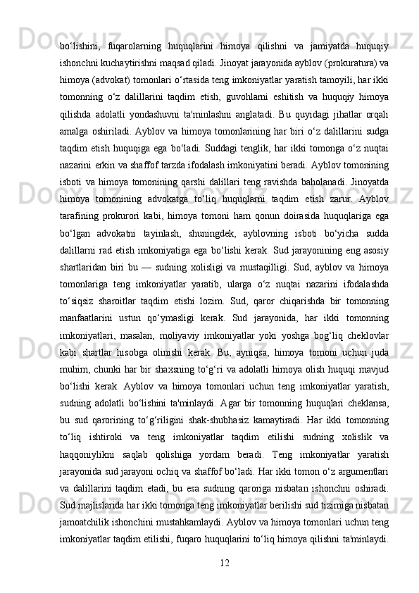 bo‘lishini,   fuqarolarning   huquqlarini   himoya   qilishni   va   jamiyatda   huquqiy
ishonchni kuchaytirishni maqsad qiladi. Jinoyat jarayonida ayblov (prokuratura) va
himoya (advokat) tomonlari o‘rtasida teng imkoniyatlar yaratish tamoyili, har ikki
tomonning   o‘z   dalillarini   taqdim   etish,   guvohlarni   eshitish   va   huquqiy   himoya
qilishda   adolatli   yondashuvni   ta'minlashni   anglatadi.   Bu   quyidagi   jihatlar   orqali
amalga   oshiriladi.   Ayblov   va   himoya   tomonlarining   har   biri   o‘z   dalillarini   sudga
taqdim   etish   huquqiga   ega   bo‘ladi.   Suddagi   tenglik,   har   ikki   tomonga   o‘z   nuqtai
nazarini erkin va shaffof tarzda ifodalash imkoniyatini beradi. Ayblov tomonining
isboti   va   himoya   tomonining   qarshi   dalillari   teng   ravishda   baholanadi.   Jinoyatda
himoya   tomonining   advokatga   to‘liq   huquqlarni   taqdim   etish   zarur.   Ayblov
tarafining   prokurori   kabi,   himoya   tomoni   ham   qonun   doirasida   huquqlariga   ega
bo‘lgan   advokatni   tayinlash,   shuningdek,   ayblovning   isboti   bo‘yicha   sudda
dalillarni   rad   etish   imkoniyatiga   ega   bo‘lishi   kerak.   Sud   jarayonining   eng   asosiy
shartlaridan   biri   bu   —   sudning   xolisligi   va   mustaqilligi.   Sud,   ayblov   va   himoya
tomonlariga   teng   imkoniyatlar   yaratib,   ularga   o‘z   nuqtai   nazarini   ifodalashda
to‘siqsiz   sharoitlar   taqdim   etishi   lozim.   Sud,   qaror   chiqarishda   bir   tomonning
manfaatlarini   ustun   qo‘ymasligi   kerak.   Sud   jarayonida,   har   ikki   tomonning
imkoniyatlari,   masalan,   moliyaviy   imkoniyatlar   yoki   yoshga   bog‘liq   cheklovlar
kabi   shartlar   hisobga   olinishi   kerak.   Bu,   ayniqsa,   himoya   tomoni   uchun   juda
muhim,  chunki   har   bir   shaxsning   to‘g‘ri   va  adolatli   himoya  olish   huquqi   mavjud
bo‘lishi   kerak.   Ayblov   va   himoya   tomonlari   uchun   teng   imkoniyatlar   yaratish,
sudning   adolatli   bo‘lishini   ta'minlaydi.   Agar   bir   tomonning   huquqlari   cheklansa,
bu   sud   qarorining   to‘g‘riligini   shak-shubhasiz   kamaytiradi.   Har   ikki   tomonning
to‘liq   ishtiroki   va   teng   imkoniyatlar   taqdim   etilishi   sudning   xolislik   va
haqqoniylikni   saqlab   qolishiga   yordam   beradi.   Teng   imkoniyatlar   yaratish
jarayonida sud jarayoni ochiq va shaffof bo‘ladi. Har ikki tomon o‘z argumentlari
va   dalillarini   taqdim   etadi,   bu   esa   sudning   qaroriga   nisbatan   ishonchni   oshiradi.
Sud majlislarida har ikki tomonga teng imkoniyatlar berilishi sud tizimiga nisbatan
jamoatchilik ishonchini mustahkamlaydi. Ayblov va himoya tomonlari uchun teng
imkoniyatlar taqdim etilishi, fuqaro huquqlarini to‘liq himoya qilishni ta'minlaydi.
12 
