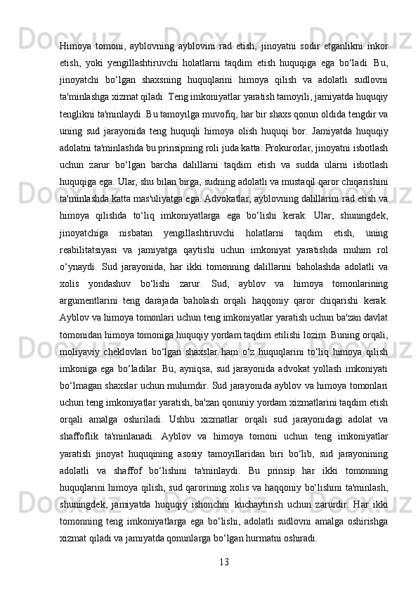 Himoya   tomoni,   ayblovning   ayblovini   rad   etish,   jinoyatni   sodir   etganlikni   inkor
etish,   yoki   yengillashtiruvchi   holatlarni   taqdim   etish   huquqiga   ega   bo‘ladi.   Bu,
jinoyatchi   bo‘lgan   shaxsning   huquqlarini   himoya   qilish   va   adolatli   sudlovni
ta'minlashga xizmat qiladi. Teng imkoniyatlar yaratish tamoyili, jamiyatda huquqiy
tenglikni ta'minlaydi. Bu tamoyilga muvofiq, har bir shaxs qonun oldida tengdir va
uning   sud   jarayonida   teng   huquqli   himoya   olish   huquqi   bor.   Jamiyatda   huquqiy
adolatni ta'minlashda bu prinsipning roli juda katta. Prokurorlar, jinoyatni isbotlash
uchun   zarur   bo‘lgan   barcha   dalillarni   taqdim   etish   va   sudda   ularni   isbotlash
huquqiga ega. Ular, shu bilan birga, sudning adolatli va mustaqil qaror chiqarishini
ta'minlashda katta mas'uliyatga ega. Advokatlar, ayblovning dalillarini rad etish va
himoya   qilishda   to‘liq   imkoniyatlarga   ega   bo‘lishi   kerak.   Ular,   shuningdek,
jinoyatchiga   nisbatan   yengillashtiruvchi   holatlarni   taqdim   etish,   uning
reabilitatsiyasi   va   jamiyatga   qaytishi   uchun   imkoniyat   yaratishda   muhim   rol
o‘ynaydi.   Sud   jarayonida,   har   ikki   tomonning   dalillarini   baholashda   adolatli   va
xolis   yondashuv   bo‘lishi   zarur.   Sud,   ayblov   va   himoya   tomonlarining
argumentlarini   teng   darajada   baholash   orqali   haqqoniy   qaror   chiqarishi   kerak.
Ayblov va himoya tomonlari uchun teng imkoniyatlar yaratish uchun ba'zan davlat
tomonidan himoya tomoniga huquqiy yordam taqdim etilishi lozim. Buning orqali,
moliyaviy   cheklovlari   bo‘lgan   shaxslar   ham   o‘z   huquqlarini   to‘liq   himoya   qilish
imkoniga   ega   bo‘ladilar.   Bu,   ayniqsa,   sud   jarayonida   advokat   yollash   imkoniyati
bo‘lmagan shaxslar uchun muhimdir. Sud jarayonida ayblov va himoya tomonlari
uchun teng imkoniyatlar yaratish, ba'zan qonuniy yordam xizmatlarini taqdim etish
orqali   amalga   oshiriladi.   Ushbu   xizmatlar   orqali   sud   jarayonidagi   adolat   va
shaffoflik   ta'minlanadi.   Ayblov   va   himoya   tomoni   uchun   teng   imkoniyatlar
yaratish   jinoyat   huquqining   asosiy   tamoyillaridan   biri   bo‘lib,   sud   jarayonining
adolatli   va   shaffof   bo‘lishini   ta'minlaydi.   Bu   prinsip   har   ikki   tomonning
huquqlarini himoya qilish, sud qarorining xolis va haqqoniy bo‘lishini ta'minlash,
shuningdek,   jamiyatda   huquqiy   ishonchni   kuchaytirish   uchun   zarurdir.   Har   ikki
tomonning   teng   imkoniyatlarga   ega   bo‘lishi,   adolatli   sudlovni   amalga   oshirishga
xizmat qiladi va jamiyatda qonunlarga bo‘lgan hurmatni oshiradi.
13 
