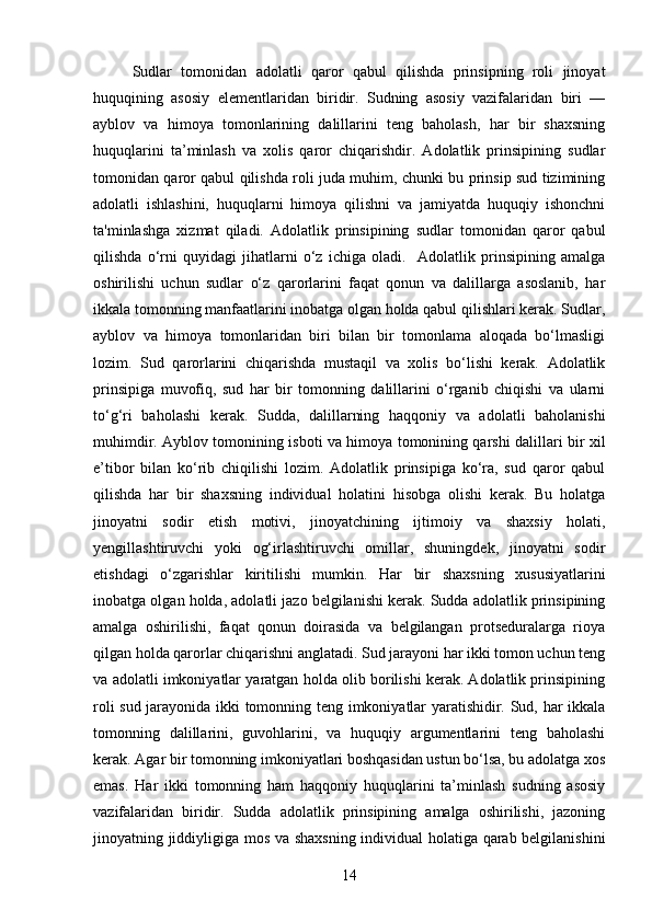 Sudlar   tomonidan   adolatli   qaror   qabul   qilishda   prinsipning   roli   jinoyat
huquqining   asosiy   elementlaridan   biridir.   Sudning   asosiy   vazifalaridan   biri   —
ayblov   va   himoya   tomonlarining   dalillarini   teng   baholash,   har   bir   shaxsning
huquqlarini   ta’minlash   va   xolis   qaror   chiqarishdir.   Adolatlik   prinsipining   sudlar
tomonidan qaror qabul qilishda roli juda muhim, chunki bu prinsip sud tizimining
adolatli   ishlashini,   huquqlarni   himoya   qilishni   va   jamiyatda   huquqiy   ishonchni
ta'minlashga   xizmat   qiladi.   Adolatlik   prinsipining   sudlar   tomonidan   qaror   qabul
qilishda   o‘rni   quyidagi   jihatlarni   o‘z   ichiga   oladi.     Adolatlik   prinsipining   amalga
oshirilishi   uchun   sudlar   o‘z   qarorlarini   faqat   qonun   va   dalillarga   asoslanib,   har
ikkala tomonning manfaatlarini inobatga olgan holda qabul qilishlari kerak. Sudlar,
ayblov   va   himoya   tomonlaridan   biri   bilan   bir   tomonlama   aloqada   bo‘lmasligi
lozim.   Sud   qarorlarini   chiqarishda   mustaqil   va   xolis   bo‘lishi   kerak.   Adolatlik
prinsipiga   muvofiq,   sud   har   bir   tomonning   dalillarini   o‘rganib   chiqishi   va   ularni
to‘g‘ri   baholashi   kerak.   Sudda,   dalillarning   haqqoniy   va   adolatli   baholanishi
muhimdir. Ayblov tomonining isboti va himoya tomonining qarshi dalillari bir xil
e’tibor   bilan   ko‘rib   chiqilishi   lozim.   Adolatlik   prinsipiga   ko‘ra,   sud   qaror   qabul
qilishda   har   bir   shaxsning   individual   holatini   hisobga   olishi   kerak.   Bu   holatga
jinoyatni   sodir   etish   motivi,   jinoyatchining   ijtimoiy   va   shaxsiy   holati,
yengillashtiruvchi   yoki   og‘irlashtiruvchi   omillar,   shuningdek,   jinoyatni   sodir
etishdagi   o‘zgarishlar   kiritilishi   mumkin.   Har   bir   shaxsning   xususiyatlarini
inobatga olgan holda, adolatli jazo belgilanishi kerak. Sudda adolatlik prinsipining
amalga   oshirilishi,   faqat   qonun   doirasida   va   belgilangan   protseduralarga   rioya
qilgan holda qarorlar chiqarishni anglatadi. Sud jarayoni har ikki tomon uchun teng
va adolatli imkoniyatlar yaratgan holda olib borilishi kerak. Adolatlik prinsipining
roli sud jarayonida ikki tomonning teng imkoniyatlar yaratishidir. Sud, har ikkala
tomonning   dalillarini,   guvohlarini,   va   huquqiy   argumentlarini   teng   baholashi
kerak. Agar bir tomonning imkoniyatlari boshqasidan ustun bo‘lsa, bu adolatga xos
emas.   Har   ikki   tomonning   ham   haqqoniy   huquqlarini   ta’minlash   sudning   asosiy
vazifalaridan   biridir.   Sudda   adolatlik   prinsipining   amalga   oshirilishi,   jazoning
jinoyatning jiddiyligiga mos va shaxsning individual holatiga qarab belgilanishini
14 
