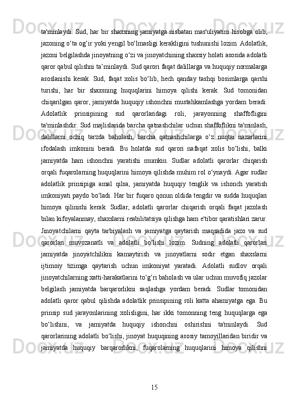 ta'minlaydi. Sud,  har  bir  shaxsning   jamiyatga nisbatan  mas'uliyatini   hisobga   olib,
jazoning o‘ta og‘ir yoki yengil bo‘lmasligi kerakligini tushunishi lozim. Adolatlik,
jazoni belgilashda jinoyatning o‘zi va jinoyatchining shaxsiy holati asosida adolatli
qaror qabul qilishni ta’minlaydi. Sud qarori faqat dalillarga va huquqiy normalarga
asoslanishi   kerak.   Sud,   faqat   xolis   bo‘lib,   hech   qanday   tashqi   bosimlarga   qarshi
turishi,   har   bir   shaxsning   huquqlarini   himoya   qilishi   kerak.   Sud   tomonidan
chiqarilgan  qaror,  jamiyatda  huquqiy ishonchni  mustahkamlashga   yordam  beradi.
Adolatlik   prinsipining   sud   qarorlaridagi   roli,   jarayonning   shaffofligini
ta'minlashdir. Sud majlislarida barcha qatnashchilar uchun shaffoflikni ta'minlash,
dalillarni   ochiq   tarzda   baholash,   barcha   qatnashchilarga   o‘z   nuqtai   nazarlarini
ifodalash   imkonini   beradi.   Bu   holatda   sud   qarori   nafaqat   xolis   bo‘lishi,   balki
jamiyatda   ham   ishonchni   yaratishi   mumkin.   Sudlar   adolatli   qarorlar   chiqarish
orqali fuqarolarning huquqlarini himoya qilishda muhim rol o‘ynaydi. Agar sudlar
adolatlik   prinsipiga   amal   qilsa,   jamiyatda   huquqiy   tenglik   va   ishonch   yaratish
imkoniyati paydo bo‘ladi. Har bir fuqaro qonun oldida tengdir va sudda huquqlari
himoya   qilinishi   kerak.   Sudlar,   adolatli   qarorlar   chiqarish   orqali   faqat   jazolash
bilan kifoyalanmay, shaxslarni reabilitatsiya qilishga ham e'tibor qaratishlari zarur.
Jinoyatchilarni   qayta   tarbiyalash   va   jamiyatga   qaytarish   maqsadida   jazo   va   sud
qarorlari   muvozanatli   va   adolatli   bo‘lishi   lozim.   Sudning   adolatli   qarorlari
jamiyatda   jinoyatchilikni   kamaytirish   va   jinoyatlarni   sodir   etgan   shaxslarni
ijtimoiy   tizimga   qaytarish   uchun   imkoniyat   yaratadi.   Adolatli   sudlov   orqali
jinoyatchilarning xatti-harakatlarini to‘g‘ri baholash va ular uchun muvofiq jazolar
belgilash   jamiyatda   barqarorlikni   saqlashga   yordam   beradi.   Sudlar   tomonidan
adolatli   qaror   qabul   qilishda   adolatlik   prinsipining   roli   katta   ahamiyatga   ega.   Bu
prinsip   sud   jarayonlarining   xolisligini,   har   ikki   tomonning   teng   huquqlarga   ega
bo‘lishini,   va   jamiyatda   huquqiy   ishonchni   oshirishni   ta'minlaydi.   Sud
qarorlarining adolatli  bo‘lishi, jinoyat huquqining asosiy tamoyillaridan biridir  va
jamiyatda   huquqiy   barqarorlikni,   fuqarolarning   huquqlarini   himoya   qilishni
15 