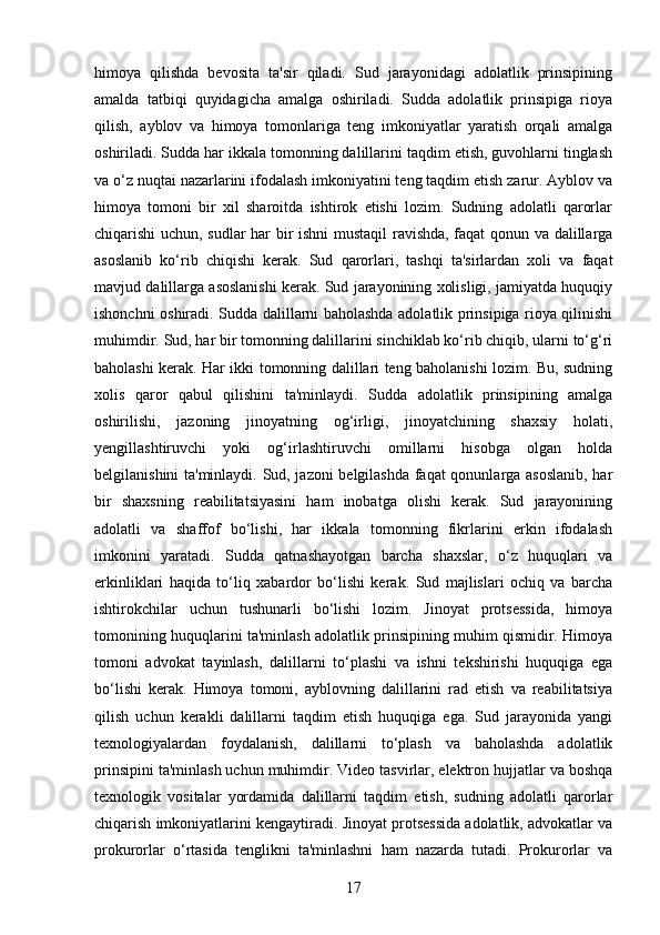 himoya   qilishda   bevosita   ta'sir   qiladi.   Sud   jarayonidagi   adolatlik   prinsipining
amalda   tatbiqi   quyidagicha   amalga   oshiriladi.   Sudda   adolatlik   prinsipiga   rioya
qilish,   ayblov   va   himoya   tomonlariga   teng   imkoniyatlar   yaratish   orqali   amalga
oshiriladi. Sudda har ikkala tomonning dalillarini taqdim etish, guvohlarni tinglash
va o‘z nuqtai nazarlarini ifodalash imkoniyatini teng taqdim etish zarur. Ayblov va
himoya   tomoni   bir   xil   sharoitda   ishtirok   etishi   lozim.   Sudning   adolatli   qarorlar
chiqarishi uchun, sudlar har bir ishni mustaqil ravishda, faqat qonun va dalillarga
asoslanib   ko‘rib   chiqishi   kerak.   Sud   qarorlari,   tashqi   ta'sirlardan   xoli   va   faqat
mavjud dalillarga asoslanishi kerak. Sud jarayonining xolisligi, jamiyatda huquqiy
ishonchni oshiradi. Sudda dalillarni baholashda adolatlik prinsipiga rioya qilinishi
muhimdir. Sud, har bir tomonning dalillarini sinchiklab ko‘rib chiqib, ularni to‘g‘ri
baholashi kerak. Har ikki tomonning dalillari teng baholanishi lozim. Bu, sudning
xolis   qaror   qabul   qilishini   ta'minlaydi.   Sudda   adolatlik   prinsipining   amalga
oshirilishi,   jazoning   jinoyatning   og‘irligi,   jinoyatchining   shaxsiy   holati,
yengillashtiruvchi   yoki   og‘irlashtiruvchi   omillarni   hisobga   olgan   holda
belgilanishini ta'minlaydi. Sud, jazoni belgilashda faqat qonunlarga asoslanib, har
bir   shaxsning   reabilitatsiyasini   ham   inobatga   olishi   kerak.   Sud   jarayonining
adolatli   va   shaffof   bo‘lishi,   har   ikkala   tomonning   fikrlarini   erkin   ifodalash
imkonini   yaratadi.   Sudda   qatnashayotgan   barcha   shaxslar,   o‘z   huquqlari   va
erkinliklari   haqida   to‘liq   xabardor   bo‘lishi   kerak.   Sud   majlislari   ochiq   va   barcha
ishtirokchilar   uchun   tushunarli   bo‘lishi   lozim.   Jinoyat   protsessida,   himoya
tomonining huquqlarini ta'minlash adolatlik prinsipining muhim qismidir. Himoya
tomoni   advokat   tayinlash,   dalillarni   to‘plashi   va   ishni   tekshirishi   huquqiga   ega
bo‘lishi   kerak.   Himoya   tomoni,   ayblovning   dalillarini   rad   etish   va   reabilitatsiya
qilish   uchun   kerakli   dalillarni   taqdim   etish   huquqiga   ega.   Sud   jarayonida   yangi
texnologiyalardan   foydalanish,   dalillarni   to‘plash   va   baholashda   adolatlik
prinsipini ta'minlash uchun muhimdir. Video tasvirlar, elektron hujjatlar va boshqa
texnologik   vositalar   yordamida   dalillarni   taqdim   etish,   sudning   adolatli   qarorlar
chiqarish imkoniyatlarini kengaytiradi. Jinoyat protsessida adolatlik, advokatlar va
prokurorlar   o‘rtasida   tenglikni   ta'minlashni   ham   nazarda   tutadi.   Prokurorlar   va
17 