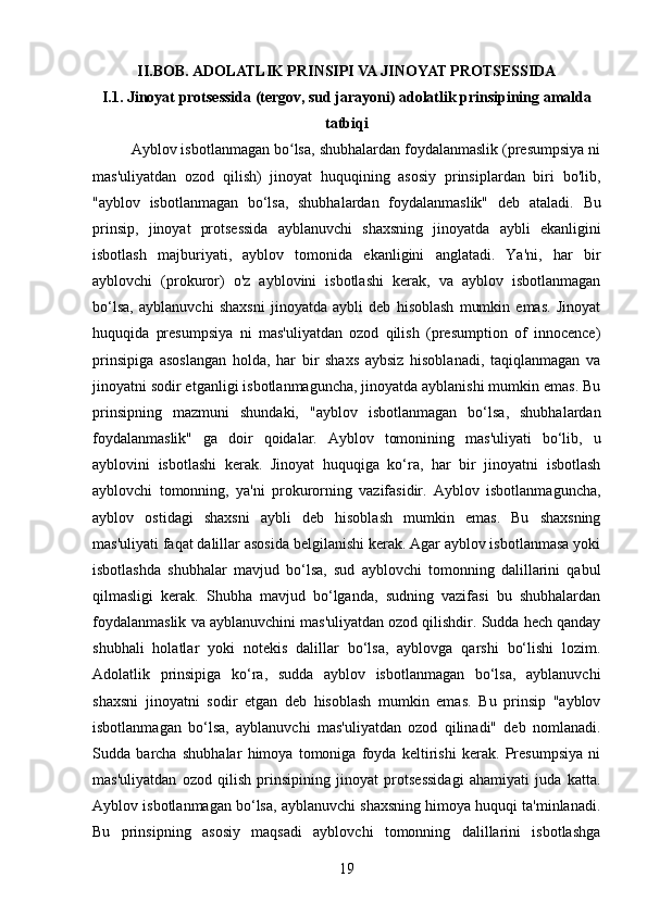 II.BOB. ADOLATLIK PRINSIPI VA JINOYAT PROTSESSIDA
I.1. Jinoyat protsessida (tergov, sud jarayoni) adolatlik prinsipining amalda
tatbiqi
Ayblov isbotlanmagan bo lsa, shubhalardan foydalanmaslik (presumpsiya niʻ
mas'uliyatdan   ozod   qilish)   jinoyat   huquqining   asosiy   prinsiplardan   biri   bo'lib,
"ayblov   isbotlanmagan   bo‘lsa,   shubhalardan   foydalanmaslik"   deb   ataladi.   Bu
prinsip,   jinoyat   protsessida   ayblanuvchi   shaxsning   jinoyatda   aybli   ekanligini
isbotlash   majburiyati,   ayblov   tomonida   ekanligini   anglatadi.   Ya'ni,   har   bir
ayblovchi   (prokuror)   o'z   ayblovini   isbotlashi   kerak,   va   ayblov   isbotlanmagan
bo‘lsa,   ayblanuvchi   shaxsni   jinoyatda   aybli   deb   hisoblash   mumkin   emas.   Jinoyat
huquqida   presumpsiya   ni   mas'uliyatdan   ozod   qilish   (presumption   of   innocence)
prinsipiga   asoslangan   holda,   har   bir   shaxs   aybsiz   hisoblanadi,   taqiqlanmagan   va
jinoyatni sodir etganligi isbotlanmaguncha, jinoyatda ayblanishi mumkin emas. Bu
prinsipning   mazmuni   shundaki,   "ayblov   isbotlanmagan   bo‘lsa,   shubhalardan
foydalanmaslik"   ga   doir   qoidalar.   Ayblov   tomonining   mas'uliyati   bo‘lib,   u
ayblovini   isbotlashi   kerak.   Jinoyat   huquqiga   ko‘ra,   har   bir   jinoyatni   isbotlash
ayblovchi   tomonning,   ya'ni   prokurorning   vazifasidir.   Ayblov   isbotlanmaguncha,
ayblov   ostidagi   shaxsni   aybli   deb   hisoblash   mumkin   emas.   Bu   shaxsning
mas'uliyati faqat dalillar asosida belgilanishi kerak. Agar ayblov isbotlanmasa yoki
isbotlashda   shubhalar   mavjud   bo‘lsa,   sud   ayblovchi   tomonning   dalillarini   qabul
qilmasligi   kerak.   Shubha   mavjud   bo‘lganda,   sudning   vazifasi   bu   shubhalardan
foydalanmaslik va ayblanuvchini mas'uliyatdan ozod qilishdir. Sudda hech qanday
shubhali   holatlar   yoki   notekis   dalillar   bo‘lsa,   ayblovga   qarshi   bo‘lishi   lozim.
Adolatlik   prinsipiga   ko‘ra,   sudda   ayblov   isbotlanmagan   bo‘lsa,   ayblanuvchi
shaxsni   jinoyatni   sodir   etgan   deb   hisoblash   mumkin   emas.   Bu   prinsip   "ayblov
isbotlanmagan   bo‘lsa,   ayblanuvchi   mas'uliyatdan   ozod   qilinadi"   deb   nomlanadi.
Sudda   barcha   shubhalar   himoya   tomoniga   foyda   keltirishi   kerak.   Presumpsiya   ni
mas'uliyatdan   ozod   qilish   prinsipining   jinoyat   protsessidagi   ahamiyati   juda   katta.
Ayblov isbotlanmagan bo‘lsa, ayblanuvchi shaxsning himoya huquqi ta'minlanadi.
Bu   prinsipning   asosiy   maqsadi   ayblovchi   tomonning   dalillarini   isbotlashga
19