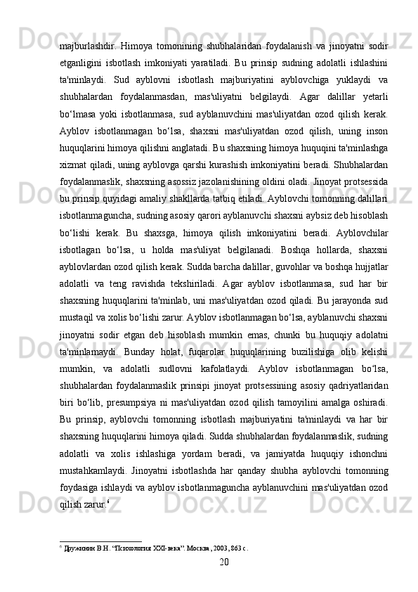 majburlashdir.   Himoya   tomonining   shubhalaridan   foydalanish   va   jinoyatni   sodir
etganligini   isbotlash   imkoniyati   yaratiladi.   Bu   prinsip   sudning   adolatli   ishlashini
ta'minlaydi.   Sud   ayblovni   isbotlash   majburiyatini   ayblovchiga   yuklaydi   va
shubhalardan   foydalanmasdan,   mas'uliyatni   belgilaydi.   Agar   dalillar   yetarli
bo‘lmasa   yoki   isbotlanmasa,   sud   ayblanuvchini   mas'uliyatdan   ozod   qilish   kerak.
Ayblov   isbotlanmagan   bo‘lsa,   shaxsni   mas'uliyatdan   ozod   qilish,   uning   inson
huquqlarini himoya qilishni anglatadi. Bu shaxsning himoya huquqini ta'minlashga
xizmat qiladi, uning ayblovga qarshi kurashish imkoniyatini beradi. Shubhalardan
foydalanmaslik, shaxsning asossiz jazolanishining oldini oladi. Jinoyat protsessida
bu prinsip quyidagi amaliy shakllarda tatbiq etiladi. Ayblovchi tomonning dalillari
isbotlanmaguncha, sudning asosiy qarori ayblanuvchi shaxsni aybsiz deb hisoblash
bo‘lishi   kerak.   Bu   shaxsga,   himoya   qilish   imkoniyatini   beradi.   Ayblovchilar
isbotlagan   bo‘lsa,   u   holda   mas'uliyat   belgilanadi.   Boshqa   hollarda,   shaxsni
ayblovlardan ozod qilish kerak. Sudda barcha dalillar, guvohlar va boshqa hujjatlar
adolatli   va   teng   ravishda   tekshiriladi.   Agar   ayblov   isbotlanmasa,   sud   har   bir
shaxsning huquqlarini  ta'minlab, uni mas'uliyatdan ozod qiladi. Bu jarayonda sud
mustaqil va xolis bo‘lishi zarur. Ayblov isbotlanmagan bo‘lsa, ayblanuvchi shaxsni
jinoyatni   sodir   etgan   deb   hisoblash   mumkin   emas,   chunki   bu   huquqiy   adolatni
ta'minlamaydi.   Bunday   holat,   fuqarolar   huquqlarining   buzilishiga   olib   kelishi
mumkin,   va   adolatli   sudlovni   kafolatlaydi.   Ayblov   isbotlanmagan   bo lsa,ʻ
shubhalardan   foydalanmaslik   prinsipi   jinoyat   protsessining   asosiy   qadriyatlaridan
biri   bo‘lib,   presumpsiya   ni   mas'uliyatdan   ozod   qilish   tamoyilini   amalga   oshiradi.
Bu   prinsip,   ayblovchi   tomonning   isbotlash   majburiyatini   ta'minlaydi   va   har   bir
shaxsning huquqlarini himoya qiladi. Sudda shubhalardan foydalanmaslik, sudning
adolatli   va   xolis   ishlashiga   yordam   beradi,   va   jamiyatda   huquqiy   ishonchni
mustahkamlaydi.   Jinoyatni   isbotlashda   har   qanday   shubha   ayblovchi   tomonning
foydasiga ishlaydi va ayblov isbotlanmaguncha ayblanuvchini mas'uliyatdan ozod
qilish zarur. 6
6
 Дружинин В.Н. “Психология XXI-века”. Москва, 2003, 863 с.
20 