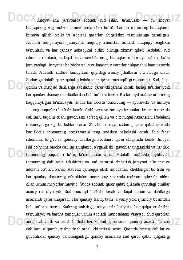 Jinoyat   ishi   jarayonida   adolatli   sud   ishini   ta'minlash   —   bu   jinoyat
huquqining   eng   muhim   tamoyillaridan   biri   bo‘lib,   har   bir   shaxsning   huquqlarini
himoya   qilish,   xolis   va   adolatli   qarorlar   chiqarishni   ta'minlashga   qaratilgan.
Adolatli   sud   jarayoni,   jamiyatda   huquqiy   ishonchni   oshirish,   huquqiy   tenglikni
ta'minlash   va   har   qanday   nohaqlikni   oldini   olishga   xizmat   qiladi.   Adolatli   sud
ishini   ta'minlash,   nafaqat   sudlanuvchilarning   huquqlarini   himoya   qilish,   balki
jamiyatdagi jinoyatlar bo‘yicha xolis va haqqoniy qarorlar chiqarishni ham nazarda
tutadi.   Adolatli   sudlov   tamoyillari   quyidagi   asosiy   jihatlarni   o‘z   ichiga   oladi.
Sudning adolatli qaror qabul qilishda xolisligi va mustaqilligi muhimdir. Sud, faqat
qonun   va   mavjud   dalillarga   asoslanib   qaror   chiqarishi   kerak,   tashqi   ta'sirlar   yoki
har qanday shaxsiy manfaatlardan holi bo‘lishi lozim. Bu tamoyil sud qarorlarining
haqqoniyligini   ta'minlaydi.   Sudda   har   ikkala   tomonning   —   ayblovchi   va   himoya
— teng huquqlari bo‘lishi kerak. Ayblovchi va himoya tomonlari bir xil sharoitda
dalillarni taqdim etish, guvohlarni so‘roq qilish va o‘z nuqtai nazarlarini ifodalash
imkoniyatiga   ega   bo‘lishlari   zarur.   Shu   bilan   birga,   sudning   qaror   qabul   qilishda
har   ikkala   tomonning   pozitsiyasini   teng   ravishda   baholashi   kerak.   Sud   faqat
ishonchli,   to‘g‘ri   va   qonuniy   dalillarga   asoslanib   qaror   chiqarishi   kerak.   Jinoyat
ishi bo‘yicha barcha dalillar aniqlanib, o‘rganilishi, guvohlar tinglanishi va har ikki
tomonning   huquqlari   to‘liq   ta'minlanishi   zarur.   Adolatli   sudlovda,   ayblovchi
tomonning   dalillarini   tekshirish   va   sud   qarorini   chiqarish   jarayoni   o‘ta   tez   va
adolatli   bo‘lishi   kerak.   Asossiz   qamoqqa   olish   muddatlari   cheklangan   bo‘lishi   va
har   qanday   shaxsning   erkinlikdan   noqonuniy   ravishda   mahrum   qilinishi   oldini
olish uchun me'yorlar mavjud. Sudda adolatli qaror qabul qilishda quyidagi omillar
asosiy   rol   o‘ynaydi.   Sud   mustaqil   bo‘lishi   kerak   va   faqat   qonun   va   dalillarga
asoslanib qaror chiqaradi. Har qanday tashqi ta'sir, siyosiy yoki ijtimoiy bosimdan
holi   bo‘lishi   lozim.   Sudning   xolisligi,   jinoyat   ishi   bo‘yicha   haqiqatga   erishishni
ta'minlaydi va barcha tomonlar uchun adolatli munosabatni yaratadi. Sud qarorlari
aniq,   tushunarli   va   asosli   bo‘lishi   kerak.   Sud,   qarorlarini   qonuniy   asosda,   barcha
dalillarni o‘rganib, tushuntirish orqali chiqarishi lozim. Qarorda barcha dalillar va
guvohliklar   qanday   baholanganligi,   qanday   asoslarda   sud   qaror   qabul   qilganligi
21 