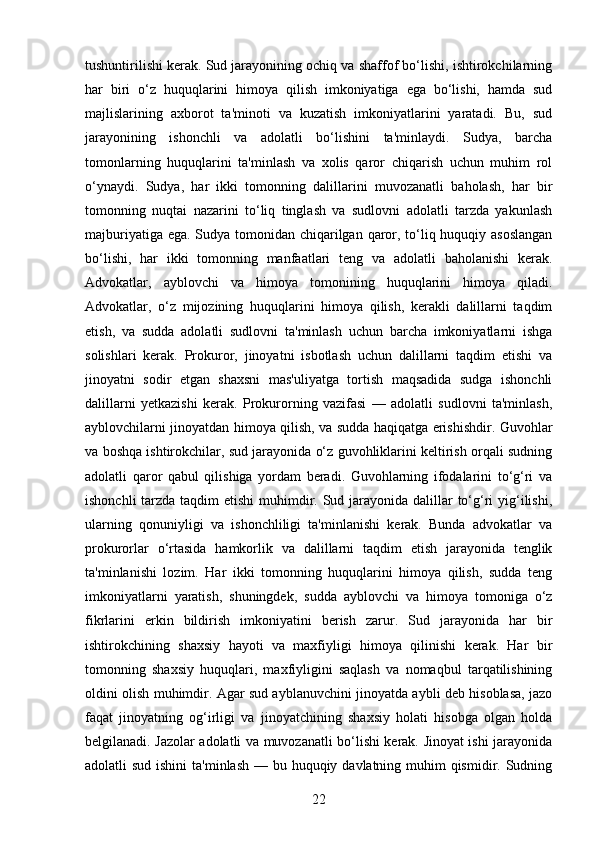 tushuntirilishi kerak. Sud jarayonining ochiq va shaffof bo‘lishi, ishtirokchilarning
har   biri   o‘z   huquqlarini   himoya   qilish   imkoniyatiga   ega   bo‘lishi,   hamda   sud
majlislarining   axborot   ta'minoti   va   kuzatish   imkoniyatlarini   yaratadi.   Bu,   sud
jarayonining   ishonchli   va   adolatli   bo‘lishini   ta'minlaydi.   Sudya,   barcha
tomonlarning   huquqlarini   ta'minlash   va   xolis   qaror   chiqarish   uchun   muhim   rol
o‘ynaydi.   Sudya,   har   ikki   tomonning   dalillarini   muvozanatli   baholash,   har   bir
tomonning   nuqtai   nazarini   to‘liq   tinglash   va   sudlovni   adolatli   tarzda   yakunlash
majburiyatiga ega. Sudya tomonidan chiqarilgan qaror, to‘liq huquqiy asoslangan
bo‘lishi,   har   ikki   tomonning   manfaatlari   teng   va   adolatli   baholanishi   kerak.
Advokatlar,   ayblovchi   va   himoya   tomonining   huquqlarini   himoya   qiladi.
Advokatlar,   o‘z   mijozining   huquqlarini   himoya   qilish,   kerakli   dalillarni   taqdim
etish,   va   sudda   adolatli   sudlovni   ta'minlash   uchun   barcha   imkoniyatlarni   ishga
solishlari   kerak.   Prokuror,   jinoyatni   isbotlash   uchun   dalillarni   taqdim   etishi   va
jinoyatni   sodir   etgan   shaxsni   mas'uliyatga   tortish   maqsadida   sudga   ishonchli
dalillarni   yetkazishi   kerak.   Prokurorning   vazifasi   —   adolatli   sudlovni   ta'minlash,
ayblovchilarni jinoyatdan himoya qilish, va sudda haqiqatga erishishdir. Guvohlar
va boshqa ishtirokchilar, sud jarayonida o‘z guvohliklarini keltirish orqali sudning
adolatli   qaror   qabul   qilishiga   yordam   beradi.   Guvohlarning   ifodalarini   to‘g‘ri   va
ishonchli  tarzda taqdim  etishi  muhimdir. Sud jarayonida dalillar to‘g‘ri yig‘ilishi,
ularning   qonuniyligi   va   ishonchliligi   ta'minlanishi   kerak.   Bunda   advokatlar   va
prokurorlar   o‘rtasida   hamkorlik   va   dalillarni   taqdim   etish   jarayonida   tenglik
ta'minlanishi   lozim.   Har   ikki   tomonning   huquqlarini   himoya   qilish,   sudda   teng
imkoniyatlarni   yaratish,   shuningdek,   sudda   ayblovchi   va   himoya   tomoniga   o‘z
fikrlarini   erkin   bildirish   imkoniyatini   berish   zarur.   Sud   jarayonida   har   bir
ishtirokchining   shaxsiy   hayoti   va   maxfiyligi   himoya   qilinishi   kerak.   Har   bir
tomonning   shaxsiy   huquqlari,   maxfiyligini   saqlash   va   nomaqbul   tarqatilishining
oldini olish muhimdir. Agar sud ayblanuvchini jinoyatda aybli deb hisoblasa, jazo
faqat   jinoyatning   og‘irligi   va   jinoyatchining   shaxsiy   holati   hisobga   olgan   holda
belgilanadi. Jazolar adolatli va muvozanatli bo‘lishi kerak. Jinoyat ishi jarayonida
adolatli sud ishini  ta'minlash — bu huquqiy davlatning muhim  qismidir. Sudning
22 