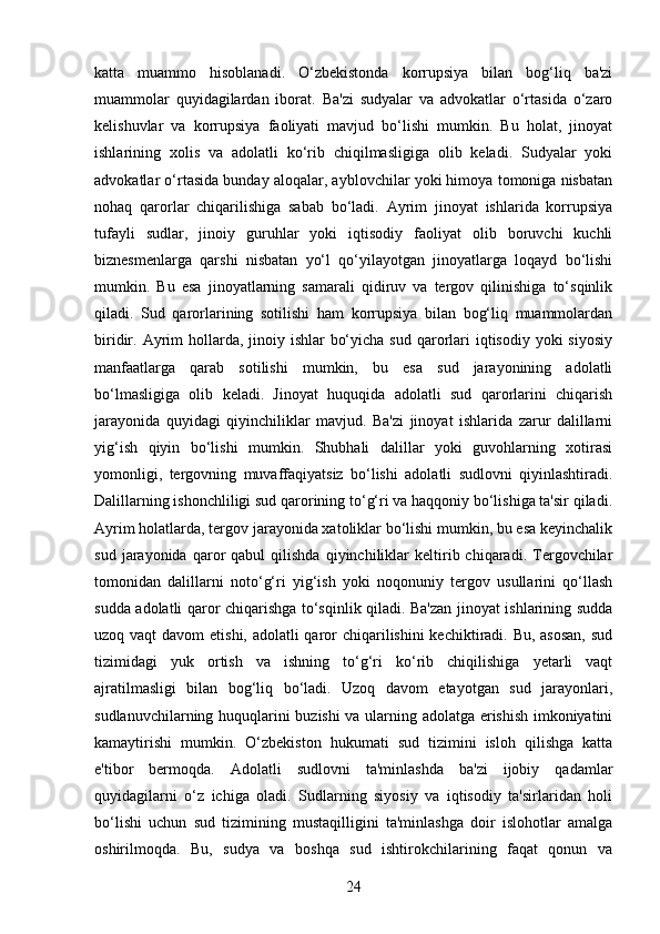 katta   muammo   hisoblanadi.   O‘zbekistonda   korrupsiya   bilan   bog‘liq   ba'zi
muammolar   quyidagilardan   iborat.   Ba'zi   sudyalar   va   advokatlar   o‘rtasida   o‘zaro
kelishuvlar   va   korrupsiya   faoliyati   mavjud   bo‘lishi   mumkin.   Bu   holat,   jinoyat
ishlarining   xolis   va   adolatli   ko‘rib   chiqilmasligiga   olib   keladi.   Sudyalar   yoki
advokatlar o‘rtasida bunday aloqalar, ayblovchilar yoki himoya tomoniga nisbatan
nohaq   qarorlar   chiqarilishiga   sabab   bo‘ladi.   Ayrim   jinoyat   ishlarida   korrupsiya
tufayli   sudlar,   jinoiy   guruhlar   yoki   iqtisodiy   faoliyat   olib   boruvchi   kuchli
biznesmenlarga   qarshi   nisbatan   yo‘l   qo‘yilayotgan   jinoyatlarga   loqayd   bo‘lishi
mumkin.   Bu   esa   jinoyatlarning   samarali   qidiruv   va   tergov   qilinishiga   to‘sqinlik
qiladi.   Sud   qarorlarining   sotilishi   ham   korrupsiya   bilan   bog‘liq   muammolardan
biridir. Ayrim  hollarda, jinoiy ishlar  bo‘yicha  sud qarorlari  iqtisodiy yoki  siyosiy
manfaatlarga   qarab   sotilishi   mumkin,   bu   esa   sud   jarayonining   adolatli
bo‘lmasligiga   olib   keladi.   Jinoyat   huquqida   adolatli   sud   qarorlarini   chiqarish
jarayonida   quyidagi   qiyinchiliklar   mavjud.   Ba'zi   jinoyat   ishlarida   zarur   dalillarni
yig‘ish   qiyin   bo‘lishi   mumkin.   Shubhali   dalillar   yoki   guvohlarning   xotirasi
yomonligi,   tergovning   muvaffaqiyatsiz   bo‘lishi   adolatli   sudlovni   qiyinlashtiradi.
Dalillarning ishonchliligi sud qarorining to‘g‘ri va haqqoniy bo‘lishiga ta'sir qiladi.
Ayrim holatlarda, tergov jarayonida xatoliklar bo‘lishi mumkin, bu esa keyinchalik
sud   jarayonida   qaror   qabul   qilishda   qiyinchiliklar   keltirib  chiqaradi.   Tergovchilar
tomonidan   dalillarni   noto‘g‘ri   yig‘ish   yoki   noqonuniy   tergov   usullarini   qo‘llash
sudda adolatli qaror chiqarishga to‘sqinlik qiladi. Ba'zan jinoyat ishlarining sudda
uzoq vaqt  davom  etishi, adolatli qaror  chiqarilishini  kechiktiradi. Bu, asosan,  sud
tizimidagi   yuk   ortish   va   ishning   to‘g‘ri   ko‘rib   chiqilishiga   yetarli   vaqt
ajratilmasligi   bilan   bog‘liq   bo‘ladi.   Uzoq   davom   etayotgan   sud   jarayonlari,
sudlanuvchilarning huquqlarini buzishi va ularning adolatga erishish imkoniyatini
kamaytirishi   mumkin.   O‘zbekiston   hukumati   sud   tizimini   isloh   qilishga   katta
e'tibor   bermoqda.   Adolatli   sudlovni   ta'minlashda   ba'zi   ijobiy   qadamlar
quyidagilarni   o‘z   ichiga   oladi.   Sudlarning   siyosiy   va   iqtisodiy   ta'sirlaridan   holi
bo‘lishi   uchun   sud   tizimining   mustaqilligini   ta'minlashga   doir   islohotlar   amalga
oshirilmoqda.   Bu,   sudya   va   boshqa   sud   ishtirokchilarining   faqat   qonun   va
24 