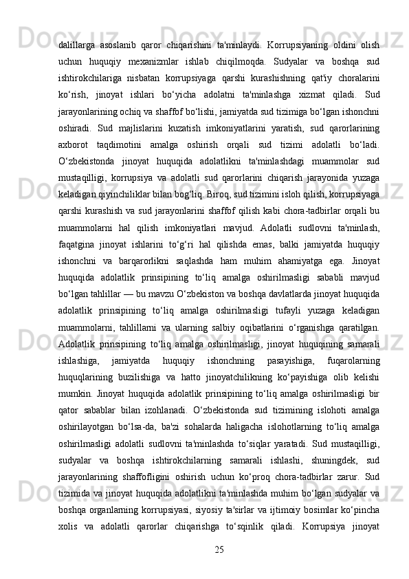 dalillarga   asoslanib   qaror   chiqarishini   ta'minlaydi.   Korrupsiyaning   oldini   olish
uchun   huquqiy   mexanizmlar   ishlab   chiqilmoqda.   Sudyalar   va   boshqa   sud
ishtirokchilariga   nisbatan   korrupsiyaga   qarshi   kurashishning   qat'iy   choralarini
ko‘rish,   jinoyat   ishlari   bo‘yicha   adolatni   ta'minlashga   xizmat   qiladi.   Sud
jarayonlarining ochiq va shaffof bo‘lishi, jamiyatda sud tizimiga bo‘lgan ishonchni
oshiradi.   Sud   majlislarini   kuzatish   imkoniyatlarini   yaratish,   sud   qarorlarining
axborot   taqdimotini   amalga   oshirish   orqali   sud   tizimi   adolatli   bo‘ladi.
O‘zbekistonda   jinoyat   huquqida   adolatlikni   ta'minlashdagi   muammolar   sud
mustaqilligi,   korrupsiya   va   adolatli   sud   qarorlarini   chiqarish   jarayonida   yuzaga
keladigan qiyinchiliklar bilan bog‘liq. Biroq, sud tizimini isloh qilish, korrupsiyaga
qarshi   kurashish   va   sud   jarayonlarini   shaffof   qilish   kabi   chora-tadbirlar   orqali   bu
muammolarni   hal   qilish   imkoniyatlari   mavjud.   Adolatli   sudlovni   ta'minlash,
faqatgina   jinoyat   ishlarini   to‘g‘ri   hal   qilishda   emas,   balki   jamiyatda   huquqiy
ishonchni   va   barqarorlikni   saqlashda   ham   muhim   ahamiyatga   ega.   Jinoyat
huquqida   adolatlik   prinsipining   to‘liq   amalga   oshirilmasligi   sababli   mavjud
bo‘lgan tahlillar — bu mavzu O‘zbekiston va boshqa davlatlarda jinoyat huquqida
adolatlik   prinsipining   to‘liq   amalga   oshirilmasligi   tufayli   yuzaga   keladigan
muammolarni,   tahlillarni   va   ularning   salbiy   oqibatlarini   o‘rganishga   qaratilgan.
Adolatlik   prinsipining   to‘liq   amalga   oshirilmasligi,   jinoyat   huquqining   samarali
ishlashiga,   jamiyatda   huquqiy   ishonchning   pasayishiga,   fuqarolarning
huquqlarining   buzilishiga   va   hatto   jinoyatchilikning   ko‘payishiga   olib   kelishi
mumkin.   Jinoyat   huquqida   adolatlik   prinsipining   to‘liq   amalga   oshirilmasligi   bir
qator   sabablar   bilan   izohlanadi.   O‘zbekistonda   sud   tizimining   islohoti   amalga
oshirilayotgan   bo‘lsa-da,   ba'zi   sohalarda   haligacha   islohotlarning   to‘liq   amalga
oshirilmasligi   adolatli   sudlovni   ta'minlashda   to‘siqlar   yaratadi.   Sud   mustaqilligi,
sudyalar   va   boshqa   ishtirokchilarning   samarali   ishlashi,   shuningdek,   sud
jarayonlarining   shaffofligini   oshirish   uchun   ko‘proq   chora-tadbirlar   zarur.   Sud
tizimida va jinoyat  huquqida adolatlikni  ta'minlashda  muhim  bo‘lgan sudyalar  va
boshqa  organlarning  korrupsiyasi,   siyosiy   ta'sirlar   va  ijtimoiy  bosimlar  ko‘pincha
xolis   va   adolatli   qarorlar   chiqarishga   to‘sqinlik   qiladi.   Korrupsiya   jinoyat
25 
