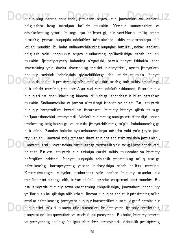huquqining   barcha   sohalarida,   jumladan   tergov,   sud   jarayonlari   va   jazolarni
belgilashda   keng   tarqalgan   bo‘lishi   mumkin.   Yuridik   mutaxassislar   va
advokatlarning   yetarli   bilimga   ega   bo‘lmasligi,   o‘z   vazifalarini   to‘liq   bajara
olmasligi   jinoyat   huquqida   adolatlikni   ta'minlashda   jiddiy   muammolarga   olib
kelishi  mumkin.  Bu  holat  sudlanuvchilarning   huquqlari  buzilishi,   nohaq  jazolarni
belgilash   yoki   noqonuniy   tergov   usullarining   qo‘llanilishiga   sabab   bo‘lishi
mumkin.   Ijtimoiy-siyosiy   holatning   o‘zgarishi,   ba'zan   jinoyat   ishlarida   jahon
siyosatining   yoki   davlat   siyosatining   ta'sirini   kuchaytirishi,   ayrim   jinoyatlarni
qonuniy   ravishda   baholashda   qiyinchiliklarga   olib   kelishi   mumkin.   Jinoyat
huquqida adolatlik prinsipining to‘liq amalga oshirilmasligi turli salbiy oqibatlarga
olib   kelishi   mumkin,   jumladan.Agar   sud   tizimi   adolatli   ishlamasa,   fuqarolar   o‘z
huquqlari   va   erkinliklarining   himoya   qilinishiga   ishonchsizlik   bilan   qarashlari
mumkin.   Sudlanuvchilar   va   jamoat   o‘rtasidagi   ishonch   yo‘qoladi.   Bu,   jamiyatda
huquqiy   barqarorlikni   buzadi   va   fuqarolarni   huquqiy   himoya   qilish   tizimiga
bo‘lgan ishonchini  kamaytiradi. Adolatli sudlovning amalga oshirilmasligi, nohaq
jazolarning   belgilanishiga   va   ba'zida   jinoyatchilikning   to‘g‘ri   baholanmasligiga
olib   keladi.   Bunday   holatlar   ayblovlanuvchilarga   ortiqcha   yoki   yo‘q   joyda   jazo
tayinlanishi, jinoyatni sodir etmagan shaxslar sudda adolatsiz ravishda jazolanishi,
jinoyatchilarni jinoyat uchun qattiq jazoga tortmaslik yoki yengil jazo berish kabi
holatlar.   Bu   esa   jamiyatda   sud   tizimiga   qarshi   salbiy   munosabat   va   huquqiy
befarqlikni   oshiradi.   Jinoyat   huquqida   adolatlik   prinsipining   to‘liq   amalga
oshirilmasligi   korrupsiyaning   yanada   kuchayishiga   sabab   bo‘lishi   mumkin.
Korrupsiyalangan   sudyalar,   prokurorlar   yoki   boshqa   huquqiy   organlar   o‘z
manfaatlarini   hisobga   olib,   ba'zan   adolatli   qarorlar   chiqarmasliklari   mumkin.   Bu
esa   jamiyatda   huquqiy   soxta   qarorlarning   chiqarilishiga,   jinoyatlarni   noqonuniy
yo‘llar bilan hal qilishga olib keladi. Jinoyat huquqida adolatlik prinsipining to‘liq
amalga oshirilmasligi  jamiyatda huquqiy barqarorlikni buzadi. Agar fuqarolar o‘z
huquqlarini   to‘g‘ri   himoya   qila   olmasalar,   bu   jamiyatda   ijtimoiy   tartibsizlik,
jinoyatni qo‘llab-quvvatlash va xavfsizlikni pasaytiradi. Bu holat, huquqiy nazorat
va   jamiyatning   adolatga   bo‘lgan   ishonchini   kamaytiradi.   Adolatlik   prinsipining
26 