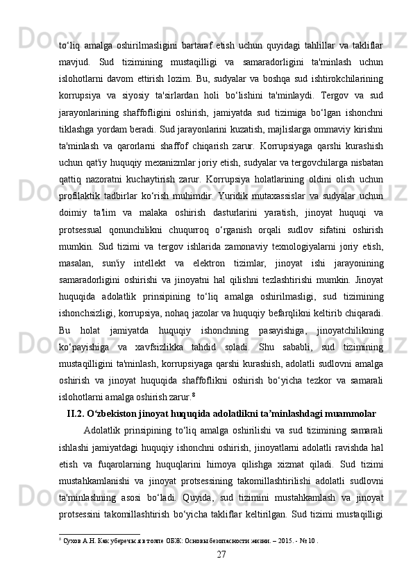 to‘liq   amalga   oshirilmasligini   bartaraf   etish   uchun   quyidagi   tahlillar   va   takliflar
mavjud.   Sud   tizimining   mustaqilligi   va   samaradorligini   ta'minlash   uchun
islohotlarni   davom   ettirish   lozim.   Bu,   sudyalar   va   boshqa   sud   ishtirokchilarining
korrupsiya   va   siyosiy   ta'sirlardan   holi   bo‘lishini   ta'minlaydi.   Tergov   va   sud
jarayonlarining   shaffofligini   oshirish,   jamiyatda   sud   tizimiga   bo‘lgan   ishonchni
tiklashga yordam beradi. Sud jarayonlarini kuzatish, majlislarga ommaviy kirishni
ta'minlash   va   qarorlarni   shaffof   chiqarish   zarur.   Korrupsiyaga   qarshi   kurashish
uchun qat'iy huquqiy mexanizmlar joriy etish, sudyalar va tergovchilarga nisbatan
qattiq   nazoratni   kuchaytirish   zarur.   Korrupsiya   holatlarining   oldini   olish   uchun
profilaktik   tadbirlar   ko‘rish   muhimdir.   Yuridik   mutaxassislar   va   sudyalar   uchun
doimiy   ta'lim   va   malaka   oshirish   dasturlarini   yaratish,   jinoyat   huquqi   va
protsessual   qonunchilikni   chuqurroq   o‘rganish   orqali   sudlov   sifatini   oshirish
mumkin.   Sud   tizimi   va   tergov   ishlarida   zamonaviy   texnologiyalarni   joriy   etish,
masalan,   sun'iy   intellekt   va   elektron   tizimlar,   jinoyat   ishi   jarayonining
samaradorligini   oshirishi   va   jinoyatni   hal   qilishni   tezlashtirishi   mumkin.   Jinoyat
huquqida   adolatlik   prinsipining   to‘liq   amalga   oshirilmasligi,   sud   tizimining
ishonchsizligi, korrupsiya, nohaq jazolar va huquqiy befarqlikni keltirib chiqaradi.
Bu   holat   jamiyatda   huquqiy   ishonchning   pasayishiga,   jinoyatchilikning
ko‘payishiga   va   xavfsizlikka   tahdid   soladi.   Shu   sababli,   sud   tizimining
mustaqilligini  ta'minlash,  korrupsiyaga qarshi  kurashish,  adolatli  sudlovni  amalga
oshirish   va   jinoyat   huquqida   shaffoflikni   oshirish   bo‘yicha   tezkor   va   samarali
islohotlarni amalga oshirish zarur. 8
II .2.  O ʻ zbekiston   jinoyat   huquqida   adolatlikni   ta ʼ minlashdagi   muammolar
Adolatlik   prinsipining   to‘liq   amalga   oshirilishi   va   sud   tizimining   samarali
ishlashi  jamiyatdagi   huquqiy ishonchni  oshirish,  jinoyatlarni  adolatli   ravishda  hal
etish   va   fuqarolarning   huquqlarini   himoya   qilishga   xizmat   qiladi.   Sud   tizimi
mustahkamlanishi   va   jinoyat   protsessining   takomillashtirilishi   adolatli   sudlovni
ta'minlashning   asosi   bo‘ladi.   Quyida,   sud   tizimini   mustahkamlash   va   jinoyat
protsessini   takomillashtirish   bo‘yicha   takliflar   keltirilgan.   Sud   tizimi   mustaqilligi
8
 Сухов А.Н. Как уберечься в толпе ОБЖ: Основы безопасности жизни. – 2015. - № 10 .
27 