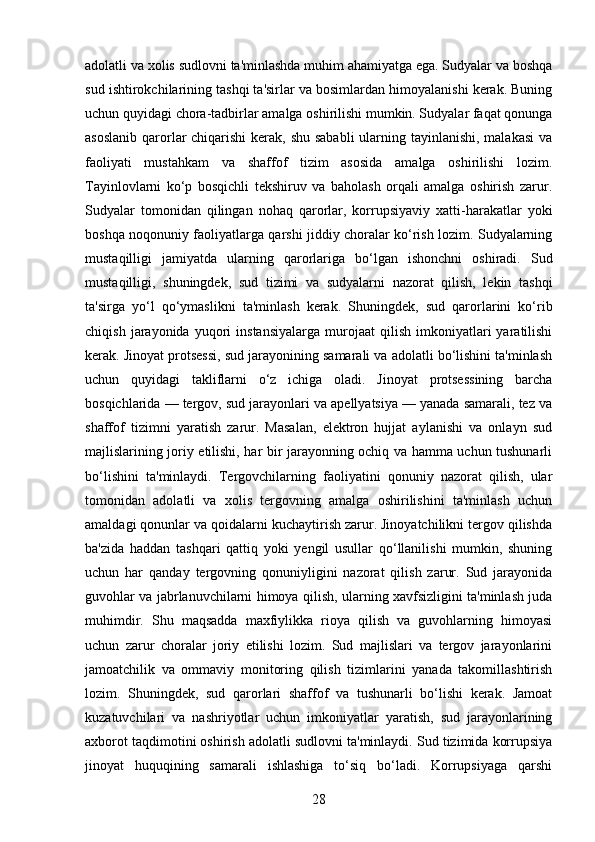 adolatli va xolis sudlovni ta'minlashda muhim ahamiyatga ega. Sudyalar va boshqa
sud ishtirokchilarining tashqi ta'sirlar va bosimlardan himoyalanishi kerak. Buning
uchun quyidagi chora-tadbirlar amalga oshirilishi mumkin. Sudyalar faqat qonunga
asoslanib qarorlar  chiqarishi  kerak, shu sababli  ularning tayinlanishi, malakasi  va
faoliyati   mustahkam   va   shaffof   tizim   asosida   amalga   oshirilishi   lozim.
Tayinlovlarni   ko‘p   bosqichli   tekshiruv   va   baholash   orqali   amalga   oshirish   zarur.
Sudyalar   tomonidan   qilingan   nohaq   qarorlar,   korrupsiyaviy   xatti-harakatlar   yoki
boshqa noqonuniy faoliyatlarga qarshi jiddiy choralar ko‘rish lozim. Sudyalarning
mustaqilligi   jamiyatda   ularning   qarorlariga   bo‘lgan   ishonchni   oshiradi.   Sud
mustaqilligi,   shuningdek,   sud   tizimi   va   sudyalarni   nazorat   qilish,   lekin   tashqi
ta'sirga   yo‘l   qo‘ymaslikni   ta'minlash   kerak.   Shuningdek,   sud   qarorlarini   ko‘rib
chiqish   jarayonida   yuqori   instansiyalarga   murojaat   qilish   imkoniyatlari   yaratilishi
kerak. Jinoyat protsessi, sud jarayonining samarali va adolatli bo‘lishini ta'minlash
uchun   quyidagi   takliflarni   o‘z   ichiga   oladi.   Jinoyat   protsessining   barcha
bosqichlarida — tergov, sud jarayonlari va apellyatsiya — yanada samarali, tez va
shaffof   tizimni   yaratish   zarur.   Masalan,   elektron   hujjat   aylanishi   va   onlayn   sud
majlislarining joriy etilishi, har bir jarayonning ochiq va hamma uchun tushunarli
bo‘lishini   ta'minlaydi.   Tergovchilarning   faoliyatini   qonuniy   nazorat   qilish,   ular
tomonidan   adolatli   va   xolis   tergovning   amalga   oshirilishini   ta'minlash   uchun
amaldagi qonunlar va qoidalarni kuchaytirish zarur. Jinoyatchilikni tergov qilishda
ba'zida   haddan   tashqari   qattiq   yoki   yengil   usullar   qo‘llanilishi   mumkin,   shuning
uchun   har   qanday   tergovning   qonuniyligini   nazorat   qilish   zarur.   Sud   jarayonida
guvohlar va jabrlanuvchilarni himoya qilish, ularning xavfsizligini ta'minlash juda
muhimdir.   Shu   maqsadda   maxfiylikka   rioya   qilish   va   guvohlarning   himoyasi
uchun   zarur   choralar   joriy   etilishi   lozim.   Sud   majlislari   va   tergov   jarayonlarini
jamoatchilik   va   ommaviy   monitoring   qilish   tizimlarini   yanada   takomillashtirish
lozim.   Shuningdek,   sud   qarorlari   shaffof   va   tushunarli   bo‘lishi   kerak.   Jamoat
kuzatuvchilari   va   nashriyotlar   uchun   imkoniyatlar   yaratish,   sud   jarayonlarining
axborot taqdimotini oshirish adolatli sudlovni ta'minlaydi. Sud tizimida korrupsiya
jinoyat   huquqining   samarali   ishlashiga   to‘siq   bo‘ladi.   Korrupsiyaga   qarshi
28 