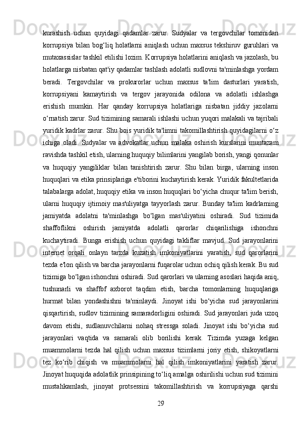kurashish   uchun   quyidagi   qadamlar   zarur.   Sudyalar   va   tergovchilar   tomonidan
korrupsiya   bilan   bog‘liq   holatlarni   aniqlash   uchun   maxsus   tekshiruv   guruhlari   va
mutaxassislar tashkil etilishi lozim. Korrupsiya holatlarini aniqlash va jazolash, bu
holatlarga nisbatan qat'iy qadamlar tashlash adolatli sudlovni ta'minlashga yordam
beradi.   Tergovchilar   va   prokurorlar   uchun   maxsus   ta'lim   dasturlari   yaratish,
korrupsiyani   kamaytirish   va   tergov   jarayonida   odilona   va   adolatli   ishlashga
erishish   mumkin.   Har   qanday   korrupsiya   holatlariga   nisbatan   jiddiy   jazolarni
o‘rnatish zarur. Sud tizimining samarali ishlashi uchun yuqori malakali va tajribali
yuridik kadrlar zarur. Shu bois yuridik ta'limni takomillashtirish quyidagilarni o‘z
ichiga   oladi.   Sudyalar   va   advokatlar   uchun   malaka   oshirish   kurslarini   muntazam
ravishda tashkil etish, ularning huquqiy bilimlarini yangilab borish, yangi qonunlar
va   huquqiy   yangiliklar   bilan   tanishtirish   zarur.   Shu   bilan   birga,   ularning   inson
huquqlari va etika prinsiplariga e'tiborini kuchaytirish kerak. Yuridik fakultetlarida
talabalarga adolat, huquqiy etika va inson huquqlari bo‘yicha chuqur ta'lim berish,
ularni   huquqiy   ijtimoiy   mas'uliyatga   tayyorlash   zarur.   Bunday   ta'lim   kadrlarning
jamiyatda   adolatni   ta'minlashga   bo‘lgan   mas'uliyatini   oshiradi.   Sud   tizimida
shaffoflikni   oshirish   jamiyatda   adolatli   qarorlar   chiqarilishiga   ishonchni
kuchaytiradi.   Bunga   erishish   uchun   quyidagi   takliflar   mavjud.   Sud   jarayonlarini
internet   orqali   onlayn   tarzda   kuzatish   imkoniyatlarini   yaratish,   sud   qarorlarini
tezda e'lon qilish va barcha jarayonlarni fuqarolar uchun ochiq qilish kerak. Bu sud
tizimiga bo‘lgan ishonchni oshiradi. Sud qarorlari va ularning asoslari haqida aniq,
tushunarli   va   shaffof   axborot   taqdim   etish,   barcha   tomonlarning   huquqlariga
hurmat   bilan   yondashishni   ta'minlaydi.   Jinoyat   ishi   bo‘yicha   sud   jarayonlarini
qisqartirish, sudlov tizimining samaradorligini oshiradi. Sud jarayonlari juda uzoq
davom   etishi,   sudlanuvchilarni   nohaq   stressga   soladi.   Jinoyat   ishi   bo‘yicha   sud
jarayonlari   vaqtida   va   samarali   olib   borilishi   kerak.   Tizimda   yuzaga   kelgan
muammolarni   tezda   hal   qilish   uchun   maxsus   tizimlarni   joriy   etish,   shikoyatlarni
tez   ko‘rib   chiqish   va   muammolarni   hal   qilish   imkoniyatlarini   yaratish   zarur.
Jinoyat huquqida adolatlik prinsipining to‘liq amalga oshirilishi uchun sud tizimini
mustahkamlash,   jinoyat   protsessini   takomillashtirish   va   korrupsiyaga   qarshi
29 