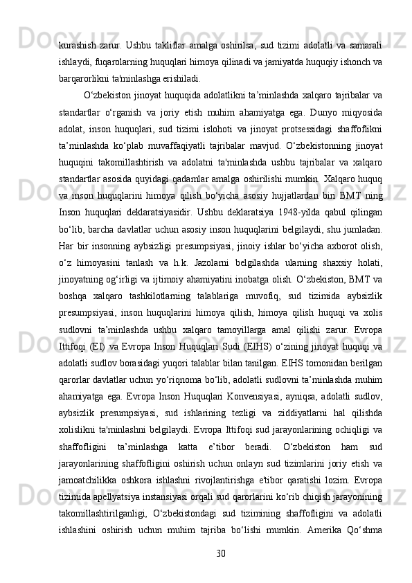kurashish   zarur.   Ushbu   takliflar   amalga   oshirilsa,   sud   tizimi   adolatli   va   samarali
ishlaydi, fuqarolarning huquqlari himoya qilinadi va jamiyatda huquqiy ishonch va
barqarorlikni ta'minlashga erishiladi.
O‘zbekiston   jinoyat  huquqida  adolatlikni  ta’minlashda   xalqaro tajribalar   va
standartlar   o‘rganish   va   joriy   etish   muhim   ahamiyatga   ega.   Dunyo   miqyosida
adolat,   inson   huquqlari,   sud   tizimi   islohoti   va   jinoyat   protsessidagi   shaffoflikni
ta’minlashda   ko‘plab   muvaffaqiyatli   tajribalar   mavjud.   O‘zbekistonning   jinoyat
huquqini   takomillashtirish   va   adolatni   ta'minlashda   ushbu   tajribalar   va   xalqaro
standartlar  asosida   quyidagi  qadamlar   amalga  oshirilishi  mumkin.  Xalqaro huquq
va   inson   huquqlarini   himoya   qilish   bo‘yicha   asosiy   hujjatlardan   biri   BMT   ning
Inson   huquqlari   deklaratsiyasidir.   Ushbu   deklaratsiya   1948-yilda   qabul   qilingan
bo‘lib,   barcha   davlatlar   uchun   asosiy   inson   huquqlarini   belgilaydi,   shu   jumladan.
Har   bir   insonning   aybsizligi   presumpsiyasi,   jinoiy   ishlar   bo‘yicha   axborot   olish,
o‘z   himoyasini   tanlash   va   h.k.   Jazolarni   belgilashda   ularning   shaxsiy   holati,
jinoyatning og‘irligi va ijtimoiy ahamiyatini inobatga olish. O‘zbekiston, BMT va
boshqa   xalqaro   tashkilotlarning   talablariga   muvofiq,   sud   tizimida   aybsizlik
presumpsiyasi,   inson   huquqlarini   himoya   qilish,   himoya   qilish   huquqi   va   xolis
sudlovni   ta’minlashda   ushbu   xalqaro   tamoyillarga   amal   qilishi   zarur.   Evropa
Ittifoqi   (EI)   va   Evropa   Inson   Huquqlari   Sudi   (EIHS)   o‘zining   jinoyat   huquqi   va
adolatli sudlov borasidagi yuqori talablar bilan tanilgan. EIHS tomonidan berilgan
qarorlar davlatlar uchun yo‘riqnoma bo‘lib, adolatli sudlovni ta’minlashda muhim
ahamiyatga   ega.   Evropa   Inson   Huquqlari   Konvensiyasi,   ayniqsa,   adolatli   sudlov,
aybsizlik   presumpsiyasi,   sud   ishlarining   tezligi   va   ziddiyatlarni   hal   qilishda
xolislikni   ta'minlashni   belgilaydi.   Evropa  Ittifoqi   sud  jarayonlarining  ochiqligi  va
shaffofligini   ta’minlashga   katta   e’tibor   beradi.   O‘zbekiston   ham   sud
jarayonlarining   shaffofligini   oshirish   uchun   onlayn   sud   tizimlarini   joriy   etish   va
jamoatchilikka   oshkora   ishlashni   rivojlantirishga   e'tibor   qaratishi   lozim.   Evropa
tizimida apellyatsiya instansiyasi orqali sud qarorlarini ko‘rib chiqish jarayonining
takomillashtirilganligi,   O‘zbekistondagi   sud   tizimining   shaffofligini   va   adolatli
ishlashini   oshirish   uchun   muhim   tajriba   bo‘lishi   mumkin.   Amerika   Qo‘shma
30 