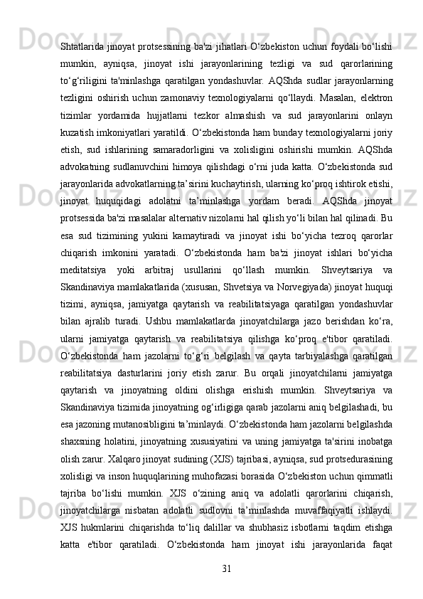 Shtatlarida  jinoyat  protsessining   ba'zi   jihatlari   O‘zbekiston   uchun foydali  bo‘lishi
mumkin,   ayniqsa,   jinoyat   ishi   jarayonlarining   tezligi   va   sud   qarorlarining
to‘g‘riligini   ta'minlashga   qaratilgan   yondashuvlar.   AQShda   sudlar   jarayonlarning
tezligini   oshirish   uchun   zamonaviy   texnologiyalarni   qo‘llaydi.   Masalan,   elektron
tizimlar   yordamida   hujjatlarni   tezkor   almashish   va   sud   jarayonlarini   onlayn
kuzatish imkoniyatlari yaratildi. O‘zbekistonda ham bunday texnologiyalarni joriy
etish,   sud   ishlarining   samaradorligini   va   xolisligini   oshirishi   mumkin.   AQShda
advokatning sudlanuvchini   himoya  qilishdagi   o‘rni  juda  katta.  O‘zbekistonda   sud
jarayonlarida advokatlarning ta’sirini kuchaytirish, ularning ko‘proq ishtirok etishi,
jinoyat   huquqidagi   adolatni   ta’minlashga   yordam   beradi.   AQShda   jinoyat
protsessida ba'zi masalalar alternativ nizolarni hal qilish yo‘li bilan hal qilinadi. Bu
esa   sud   tizimining   yukini   kamaytiradi   va   jinoyat   ishi   bo‘yicha   tezroq   qarorlar
chiqarish   imkonini   yaratadi.   O‘zbekistonda   ham   ba'zi   jinoyat   ishlari   bo‘yicha
meditatsiya   yoki   arbitraj   usullarini   qo‘llash   mumkin.   Shveytsariya   va
Skandinaviya mamlakatlarida (xususan, Shvetsiya va Norvegiyada) jinoyat huquqi
tizimi,   ayniqsa,   jamiyatga   qaytarish   va   reabilitatsiyaga   qaratilgan   yondashuvlar
bilan   ajralib   turadi.   Ushbu   mamlakatlarda   jinoyatchilarga   jazo   berishdan   ko‘ra,
ularni   jamiyatga   qaytarish   va   reabilitatsiya   qilishga   ko‘proq   e'tibor   qaratiladi.
O‘zbekistonda   ham   jazolarni   to‘g‘ri   belgilash   va   qayta   tarbiyalashga   qaratilgan
reabilitatsiya   dasturlarini   joriy   etish   zarur.   Bu   orqali   jinoyatchilarni   jamiyatga
qaytarish   va   jinoyatning   oldini   olishga   erishish   mumkin.   Shveytsariya   va
Skandinaviya tizimida jinoyatning og‘irligiga qarab jazolarni aniq belgilashadi, bu
esa jazoning mutanosibligini ta’minlaydi. O‘zbekistonda ham jazolarni belgilashda
shaxsning   holatini,   jinoyatning   xususiyatini   va   uning   jamiyatga   ta'sirini   inobatga
olish zarur. Xalqaro jinoyat sudining (XJS) tajribasi, ayniqsa, sud protsedurasining
xolisligi va inson huquqlarining muhofazasi borasida O‘zbekiston uchun qimmatli
tajriba   bo‘lishi   mumkin.   XJS   o‘zining   aniq   va   adolatli   qarorlarini   chiqarish,
jinoyatchilarga   nisbatan   adolatli   sudlovni   ta’minlashda   muvaffaqiyatli   ishlaydi.
XJS   hukmlarini   chiqarishda   to‘liq   dalillar   va   shubhasiz   isbotlarni   taqdim   etishga
katta   e'tibor   qaratiladi.   O‘zbekistonda   ham   jinoyat   ishi   jarayonlarida   faqat
31 