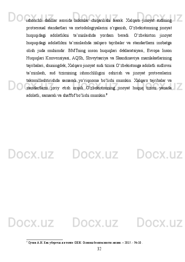 ishonchli   dalillar   asosida   hukmlar   chiqarilishi   kerak.   Xalqaro   jinoyat   sudining
protsessual   standartlari   va   metodologiyalarini   o‘rganish,   O‘zbekistonning   jinoyat
huquqidagi   adolatlikni   ta’minlashda   yordam   beradi.   O‘zbekiston   jinoyat
huquqidagi   adolatlikni   ta’minlashda   xalqaro   tajribalar   va   standartlarni   inobatga
olish   juda   muhimdir.   BMTning   inson   huquqlari   deklaratsiyasi,   Evropa   Inson
Huquqlari   Konvensiyasi,   AQSh,   Shveytsariya   va   Skandinaviya   mamlakatlarining
tajribalari, shuningdek, Xalqaro jinoyat sudi tizimi O‘zbekistonga adolatli sudlovni
ta’minlash,   sud   tizimining   ishonchliligini   oshirish   va   jinoyat   protsesslarini
takomillashtirishda   samarali   yo‘riqnoma   bo‘lishi   mumkin.   Xalqaro   tajribalar   va
standartlarni   joriy   etish   orqali   O‘zbekistonning   jinoyat   huquq   tizimi   yanada
adolatli, samarali va shaffof bo‘lishi mumkin. 9
9
 Сухов А.Н. Как уберечься в толпе ОБЖ: Основы безопасности жизни. – 2015. - № 10 .
32 