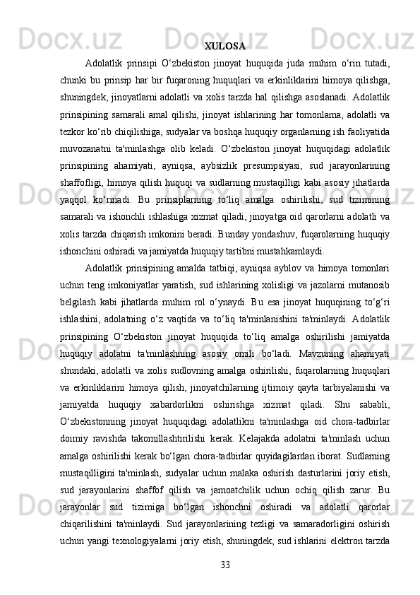 XULOSA
Adolatlik   prinsipi   O‘zbekiston   jinoyat   huquqida   juda   muhim   o‘rin   tutadi,
chunki   bu   prinsip   har   bir   fuqaroning   huquqlari   va   erkinliklarini   himoya   qilishga,
shuningdek, jinoyatlarni adolatli va xolis tarzda hal qilishga asoslanadi. Adolatlik
prinsipining   samarali   amal   qilishi,   jinoyat   ishlarining   har   tomonlama,   adolatli   va
tezkor ko‘rib chiqilishiga, sudyalar va boshqa huquqiy organlarning ish faoliyatida
muvozanatni   ta'minlashga   olib   keladi.   O‘zbekiston   jinoyat   huquqidagi   adolatlik
prinsipining   ahamiyati,   ayniqsa,   aybsizlik   presumpsiyasi,   sud   jarayonlarining
shaffofligi, himoya qilish huquqi va sudlarning mustaqilligi kabi asosiy jihatlarda
yaqqol   ko‘rinadi.   Bu   prinsiplarning   to‘liq   amalga   oshirilishi,   sud   tizimining
samarali va ishonchli ishlashiga xizmat qiladi, jinoyatga oid qarorlarni adolatli va
xolis tarzda chiqarish imkonini beradi. Bunday yondashuv, fuqarolarning huquqiy
ishonchini oshiradi va jamiyatda huquqiy tartibni mustahkamlaydi.
Adolatlik   prinsipining   amalda   tatbiqi,   ayniqsa   ayblov   va   himoya   tomonlari
uchun teng imkoniyatlar  yaratish,  sud ishlarining xolisligi  va jazolarni  mutanosib
belgilash   kabi   jihatlarda   muhim   rol   o‘ynaydi.   Bu   esa   jinoyat   huquqining   to‘g‘ri
ishlashini,   adolatning   o‘z   vaqtida   va   to‘liq   ta'minlanishini   ta'minlaydi.   Adolatlik
prinsipining   O‘zbekiston   jinoyat   huquqida   to‘liq   amalga   oshirilishi   jamiyatda
huquqiy   adolatni   ta'minlashning   asosiy   omili   bo‘ladi.   Mavzuning   ahamiyati
shundaki, adolatli  va  xolis  sudlovning amalga  oshirilishi,  fuqarolarning huquqlari
va   erkinliklarini   himoya   qilish,   jinoyatchilarning   ijtimoiy   qayta   tarbiyalanishi   va
jamiyatda   huquqiy   xabardorlikni   oshirishga   xizmat   qiladi.   Shu   sababli,
O‘zbekistonning   jinoyat   huquqidagi   adolatlikni   ta'minlashga   oid   chora-tadbirlar
doimiy   ravishda   takomillashtirilishi   kerak.   Kelajakda   adolatni   ta'minlash   uchun
amalga oshirilishi kerak bo‘lgan chora-tadbirlar quyidagilardan iborat. Sudlarning
mustaqilligini   ta'minlash,   sudyalar   uchun   malaka   oshirish   dasturlarini   joriy   etish,
sud   jarayonlarini   shaffof   qilish   va   jamoatchilik   uchun   ochiq   qilish   zarur.   Bu
jarayonlar   sud   tizimiga   bo‘lgan   ishonchni   oshiradi   va   adolatli   qarorlar
chiqarilishini   ta'minlaydi.   Sud   jarayonlarining   tezligi   va   samaradorligini   oshirish
uchun yangi texnologiyalarni joriy etish, shuningdek, sud ishlarini elektron tarzda
33 