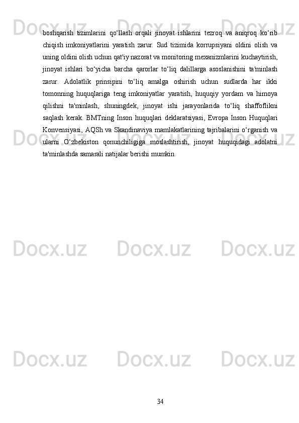 boshqarish   tizimlarini   qo‘llash   orqali   jinoyat   ishlarini   tezroq   va   aniqroq   ko‘rib
chiqish   imkoniyatlarini   yaratish   zarur.   Sud   tizimida   korrupsiyani   oldini   olish   va
uning oldini olish uchun qat'iy nazorat va monitoring mexanizmlarini kuchaytirish,
jinoyat   ishlari   bo‘yicha   barcha   qarorlar   to‘liq   dalillarga   asoslanishini   ta'minlash
zarur.   Adolatlik   prinsipini   to‘liq   amalga   oshirish   uchun   sudlarda   har   ikki
tomonning   huquqlariga   teng   imkoniyatlar   yaratish,   huquqiy   yordam   va   himoya
qilishni   ta'minlash,   shuningdek,   jinoyat   ishi   jarayonlarida   to‘liq   shaffoflikni
saqlash   kerak.   BMTning   Inson   huquqlari   deklaratsiyasi,   Evropa   Inson   Huquqlari
Konvensiyasi, AQSh va Skandinaviya mamlakatlarining tajribalarini o‘rganish va
ularni   O‘zbekiston   qonunchiligiga   moslashtirish,   jinoyat   huquqidagi   adolatni
ta'minlashda samarali natijalar berishi mumkin.
34 