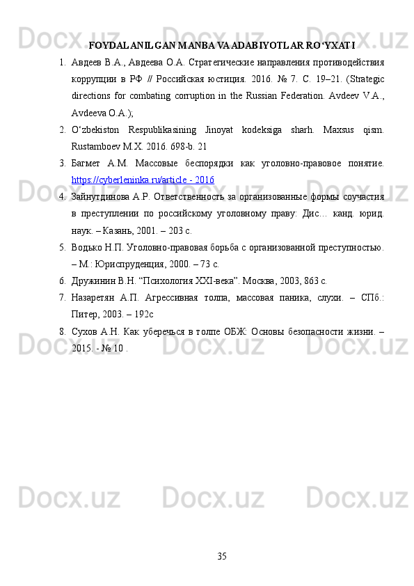 FOYDALANILGAN MANBA VA ADABIYOTLAR RO YXATIʻ
1. Авдеев В.А., Авдеева О.А. Стратегические  направления противодействия
коррупции   в   РФ   //   Российская   юстиция.   2016.   №   7.   С .   19–21.   (Strategic
directions   for   combating   corruption   in   the   Russian   Federation.   Avdeev   V.A.,
Avdeeva O.A.);
2. O‘zbekiston   Respublikasining   Jinoyat   kodeksiga   sharh.   Maxsus   qism.
Rustamboev M.X. 2016.  698-b. 21 
3. Багмет   А.М.   Массовые   беспорядки   как   уголовно-правовое   понятие.
https://cyberleninka.ru/article - 2016  
4. Зайнутдинова   А.Р.   Ответственность   за   организованные   формы   соучастия
в   преступлении   по   российскому   уголовному   праву:   Дис…   канд.   юрид.
наук. – Казань, 2001. – 203 с. 
5. Водько Н.П. Уголовно-правовая борьба с организованной преступностью.
– М.: Юриспруденция, 2000. – 73 с. 
6. Дружинин В.Н. “Психология XXI-века”. Москва, 2003, 863 с.
7. Назаретян   А.П.   Агрессивная   толпа,   массовая   паника,   слухи.   –   СПб.:
Питер, 2003. – 192с
8. Сухов   А.Н.   Как   уберечься   в   толпе   ОБЖ:   Основы   безопасности   жизни.   –
2015. - № 10 . 
35 