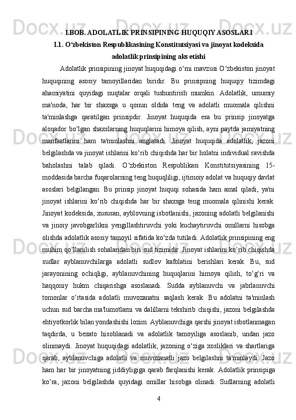 I.BOB. ADOLATLIK PRINSIPINING HUQUQIY ASOSLARI
I.1.  O zbekiston Respublikasining Konstitutsiyasi va jinoyat kodeksidaʻ
adolatlik prinsipining aks etishi
Adolatlik prinsipining jinoyat huquqidagi o rni mavzusi O zbekiston jinoyat	
ʻ ʻ
huquqining   asosiy   tamoyillaridan   biridir.   Bu   prinsipning   huquqiy   tizimdagi
ahamiyatini   quyidagi   nuqtalar   orqali   tushuntirish   mumkin.   Adolatlik,   umumiy
ma'noda,   har   bir   shaxsga   u   qonun   oldida   teng   va   adolatli   muomala   qilishni
ta'minlashga   qaratilgan   prinsipdir.   Jinoyat   huquqida   esa   bu   prinsip   jinoyatga
aloqador bo‘lgan shaxslarning huquqlarini himoya qilish, ayni paytda jamiyatning
manfaatlarini   ham   ta'minlashni   anglatadi.   Jinoyat   huquqida   adolatlik,   jazoni
belgilashda va jinoyat ishlarini ko‘rib chiqishda har bir holatni individual ravishda
baholashni   talab   qiladi.   O zbekiston   Respublikasi   Konstitutsiyasining   15-	
ʻ
moddasida barcha fuqarolarning teng huquqliligi, ijtimoiy adolat va huquqiy davlat
asoslari   belgilangan.   Bu   prinsip   jinoyat   huquqi   sohasida   ham   amal   qiladi,   ya'ni
jinoyat   ishlarini   ko‘rib   chiqishda   har   bir   shaxsga   teng   muomala   qilinishi   kerak.
Jinoyat kodeksida, xususan, ayblovning isbotlanishi, jazoning adolatli belgilanishi
va   jinoiy   javobgarlikni   yengillashtiruvchi   yoki   kuchaytiruvchi   omillarni   hisobga
olishda adolatlik asosiy tamoyil sifatida ko‘zda tutiladi. Adolatlik prinsipining eng
muhim qo‘llanilish sohalaridan biri sud tizimidir. Jinoyat ishlarini ko‘rib chiqishda
sudlar   ayblanuvchilarga   adolatli   sudlov   kafolatini   berishlari   kerak.   Bu,   sud
jarayonining   ochiqligi,   ayblanuvchining   huquqlarini   himoya   qilish,   to‘g‘ri   va
haqqoniy   hukm   chiqarishga   asoslanadi.   Sudda   ayblanuvchi   va   jabrlanuvchi
tomonlar   o‘rtasida   adolatli   muvozanatni   saqlash   kerak.   Bu   adolatni   ta'minlash
uchun sud barcha ma'lumotlarni va dalillarni tekshirib chiqishi, jazoni belgilashda
ehtiyotkorlik bilan yondashishi lozim. Ayblanuvchiga qarshi jinoyat isbotlanmagan
taqdirda,   u   bexato   hisoblanadi   va   adolatlik   tamoyiliga   asoslanib,   undan   jazo
olinmaydi.   Jinoyat   huquqidagi   adolatlik,   jazoning   o‘ziga   xosliklari   va   shartlariga
qarab,   ayblanuvchiga   adolatli   va   muvozanatli   jazo   belgilashni   ta'minlaydi.   Jazo
ham   har   bir   jinoyatning   jiddiyligiga   qarab   farqlanishi   kerak.   Adolatlik   prinsipiga
ko‘ra,   jazoni   belgilashda   quyidagi   omillar   hisobga   olinadi .   Sudlarning   adolatli
4 