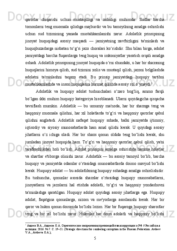 qarorlar   chiqarishi   uchun   mustaqilligi   va   xolisligi   muhimdir.   Sudlar   barcha
tomonlarni teng muomala qilishga majburdir va bu tamoyilning amalga oshirilishi
uchun   sud   tizimining   yanada   mustahkamlanishi   zarur.   Adolatlik   prinsipining
jinoyat   huquqidagi   asosiy   maqsadi   —   jamiyatning   xavfsizligini   ta'minlash   va
huquqbuzarlarga nisbatan  to‘g‘ri jazo choralari ko‘rishdir. Shu bilan birga, adolat
jamiyatdagi barcha fuqarolarga teng huquq va imkoniyatlar yaratish orqali amalga
oshadi. Adolatlik prinsipining jinoyat huquqida o rni shundaki, u har bir shaxsningʻ
huquqlarini himoya qilish, sud tizimini xolis va mustaqil qilish, jazoni belgilashda
adolatni   ta'minlashni   taqozo   etadi.   Bu   prinsip   jamiyatdagi   huquqiy   tartibni
mustahkamlashda va inson huquqlarini hurmat qilishda asosiy rol o‘ynaydi. 1
Adolatlik   va   huquqiy   adolat   tushunchalari   o‘zaro   bog‘liq,   ammo   farqli
bo‘lgan ikki muhim huquqiy kategoriya hisoblanadi. Ularni quyidagicha qisqacha
tavsiflash   mumkin.   Adolatlik   —   bu   umumiy   ma'noda,   har   bir   shaxsga   teng   va
haqqoniy   muomala   qilishni,   har   xil   holatlarda   to‘g‘ri   va   haqqoniy   qarorlar   qabul
qilishni   anglatadi.   Adolatlik   nafaqat   huquqiy   sohada,   balki   jamiyatda   ijtimoiy,
iqtisodiy   va   siyosiy   munosabatlarda   ham   amal   qilishi   kerak.   U   quyidagi   asosiy
jihatlarni   o‘z   ichiga   oladi.   Har   bir   shaxs   qonun   oldida   teng   bo‘lishi   kerak,   shu
jumladan   jinoyat   huquqida   ham.   To‘g‘ri   va   haqqoniy   qarorlar   qabul   qilish,   ya'ni
tarafkashlikdan   holi   bo‘lish.   Adolat   prinsipini   amalga   oshirishda   hamma   holatlar
va   shartlar   e'tiborga   olinishi   zarur.   Adolatlik   —   bu   asosiy   tamoyil   bo‘lib,   barcha
huquqiy va jamiyatda odamlar o‘rtasidagi  munosabatlarda  doimo mavjud bo‘lishi
kerak. Huquqiy adolat — bu adolatlikning huquqiy sohadagi amalga oshirilishidir.
Bu   tushuncha,   qonunlar   asosida   shaxslar   o‘rtasidagi   huquqiy   munosabatlarni,
jinoyatlarni   va   jazolarni   hal   etishda   adolatli,   to‘g‘ri   va   haqqoniy   yondashuvni
ta'minlashga   qaratilgan.   Huquqiy   adolat   quyidagi   asosiy   jihatlarga   ega.   Huquqiy
adolat,   faqatgina   qonunlarga,   nizom   va   me'yorlarga   asoslanishi   kerak.   Har   bir
qaror va hukm qonun doirasida bo‘lishi lozim. Har bir fuqaroga huquqiy sharoitlar
teng   va   bir   xil   bo‘lishi   zarur.   Hukmlar   har   doim   adolatli   va   haqqoniy   bo‘lishi
1
 Авдеев В.А., Авдеева О.А. Стратегические направления противодействия коррупции в РФ // Российская 
юстиция. 2016.  № 7.  С . 19–21. (Strategic directions for combating corruption in the Russian Federation. Avdeev 
V.A., Avdeeva O.A.);
5 