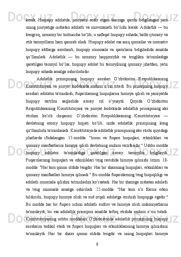 kerak.   Huquqiy   adolatda,   jinoyatni   sodir   etgan   shaxsga   qarshi   belgilangan   jazo
uning  jinoyatiga   nisbatan   adolatli   va   muvozanatli   bo‘lishi   kerak.  Adolatlik   —  bu
kengroq, umumiy bir tushuncha bo‘lib, u nafaqat huquqiy sohada, balki ijtimoiy va
etik tamoyillarni ham qamrab oladi. Huquqiy adolat esa aniq qonunlar va normativ
huquqiy   aktlarga   asoslanib,   huquqiy   muomala   va   qarorlarni   belgilashda   amalda
qo‘llaniladi.   Adolatlik   —   bu   umumiy   haqqoniylik   va   tenglikni   ta'minlashga
qaratilgan   tamoyil   bo‘lsa,   huquqiy   adolat   bu   tamoyilning   qonuniy   jihatdan,   ya'ni
huquqiy sohada amalga oshirilishidir.
Adolatlik   prinsipining   huquqiy   asoslari   O zbekiston   Respublikasiningʻ
Konstitutsiyasi   va   jinoyat   kodeksida   muhim   o‘rin   tutadi.   Bu   prinsipning   huquqiy
asoslari adolatni ta'minlash, fuqarolarning huquqlarini himoya qilish va jamiyatda
huquqiy   tartibni   saqlashda   asosiy   rol   o‘ynaydi.   Quyida   O zbekiston	
ʻ
Respublikasining   Konstitutsiyasi   va   jinoyat   kodeksida   adolatlik   prinsipining   aks
etishini   ko‘rib   chiqamiz.   O zbekiston   Respublikasining   Konstitutsiyasi   —	
ʻ
davlatning   asosiy   huquqiy   hujjati   bo‘lib,   unda   adolatlik   prinsipining   keng
qo‘llanilishi ta'minlanadi. Konstitutsiyada adolatlik prinsipining aks etishi quyidagi
jihatlarda   ifodalangan:   15-modda:   "Inson   va   fuqaro   huquqlari,   erkinliklari   va
qonuniy manfaatlarini himoya qilish davlatning muhim vazifasidir." Ushbu modda
huquqiy   adolatni   ta'minlashga   qaratilgan   asosiy   tamoyilni   belgilaydi.
Fuqarolarning   huquqlari   va   erkinliklari   teng   ravishda   himoya   qilinishi   lozim.   18-
modda: "Har kim qonun oldida tengdir. Har bir shaxsning huquqlari, erkinliklari va
qonuniy manfaatlari himoya qilinadi." Bu modda fuqarolarning teng huquqliligi va
adolatli muomala qilishni ta'minlashni ko‘rsatadi. Har bir shaxsga nisbatan adolatli
va   teng   muomala   amalga   oshiriladi.   22-modda:   "Har   kim   o‘z   fikrini   erkin
bildirishi, huquqiy himoya olish va sud orqali adolatga erishish huquqiga egadir."
Bu   modda   har   bir   fuqaro   uchun   adolatli   sudlov   va   himoya   olish   imkoniyatlarini
ta'minlaydi,   bu   esa   adolatlik   prinsipini   amalda   tatbiq   etishda   muhim   o‘rin   tutadi.
Konstitutsiyaning   ushbu   moddalari   O‘zbekistonda   adolatlik   prinsipining   huquqiy
asoslarini   tashkil   etadi   va   fuqaro   huquqlari   va   erkinliklarining   himoya   qilinishini
ta'minlaydi.   Har   bir   shaxs   qonun   oldida   tengdir   va   uning   huquqlari   himoya
6 