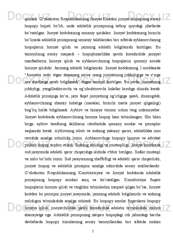 qilinadi. O zbekiston Respublikasining Jinoyat Kodeksi jinoyat huquqining asosiyʻ
huquqiy   hujjati   bo‘lib,   unda   adolatlik   prinsipining   tatbiqi   quyidagi   jihatlarda
ko‘rsatilgan:   Jinoyat   kodeksining   umumiy  qoidalari:   Jinoyat   kodeksining   birinchi
bo‘limida adolatlik prinsipining umumiy talablaridan biri sifatida ayblanuvchining
huquqlarini   hurmat   qilish   va   jazoning   adolatli   belgilanishi   kiritilgan.   Bu
tamoyilning   asosiy   maqsadi   –   huquqbuzarlikka   qarshi   kurashishda   jamiyat
manfaatlarini   himoya   qilish   va   ayblanuvchining   huquqlarini   qonuniy   asosda
himoya qilishdir. Jazoning adolatli belgilanishi:  Jinoyat  kodeksining 2-moddasida
"Jinoyatni   sodir   etgan   shaxsning   jazosi   uning   jinoyatining   jiddiyligiga   va   o‘ziga
xos   shartlarga   qarab   belgilanadi"   degan   tamoyil   kiritilgan.   Bu   yerda,   jinoyatning
jiddiyligi,   yengillashtiruvchi   va   og‘irlashtiruvchi   holatlar   hisobga   olinishi   kerak.
Adolatlik   prinsipiga   ko‘ra,   jazo   faqat   jinoyatning   og‘irligiga   qarab,   shuningdek,
ayblanuvchining   shaxsiy   holatiga   (masalan,   birinchi   marta   jinoyat   qilganligi)
bog‘liq   holda   belgilanadi.   Ayblov   va   himoya   tomoni   uchun   teng   imkoniyatlar:
Jinoyat   kodeksida   ayblanuvchining   himoya   huquqi   ham   ta'minlangan.   Shu   bilan
birga,   ayblov   tarafining   dalillarini   isbotlashda   qonuniy   asoslar   va   prinsiplar
saqlanishi   kerak.   Ayblovning   isboti   va   sudning   yakuniy   qarori,   adolatlikka   mos
ravishda   amalga   oshirilishi   lozim.   Ayblanuvchiga   huquqiy   himoya   va   advokat
yollash huquqi taqdim etiladi. Sudning xolisligi va mustaqilligi: Jinoyat kodeksida
sud jarayonida adolatli qaror chiqarishga alohida e'tibor berilgan. Sudlar mustaqil
va xolis bo‘lishi lozim. Sud jarayonining shaffofligi va adolatli qaror chiqarilishi,
jinoyat   huquqi   va   adolatlik   prinsipini   amalga   oshirishda   asosiy   omillardandir.
O zbekiston   Respublikasining   Konstitutsiyasi   va   Jinoyat   kodeksida   adolatlik	
ʻ
prinsipining   huquqiy   asoslari   aniq   va   ko‘rsatilgan.   Konstitutsiya   fuqaro
huquqlarini  himoya qilish va tenglikni ta'minlashni  maqsad qilgan bo‘lsa,  Jinoyat
kodeksi   bu  prinsipni   jinoyat   jarayonida,   jazoning  adolatli   belgilanishi   va  sudning
xolisligini   ta'minlashda   amalga   oshiradi.   Bu   huquqiy   asoslar   fuqarolarni   huquqiy
himoya   qilish,   jinoyatchilikka   qarshi   kurashishda   adolatni   ta'minlashda   muhim
ahamiyatga   ega.   Adolatlik   prinsipining   xalqaro   huquqdagi   roli   jahondagi   barcha
davlatlarda   huquqiy   tizimlarning   asosiy   tamoyillaridan   biri   sifatida   muhim
7 