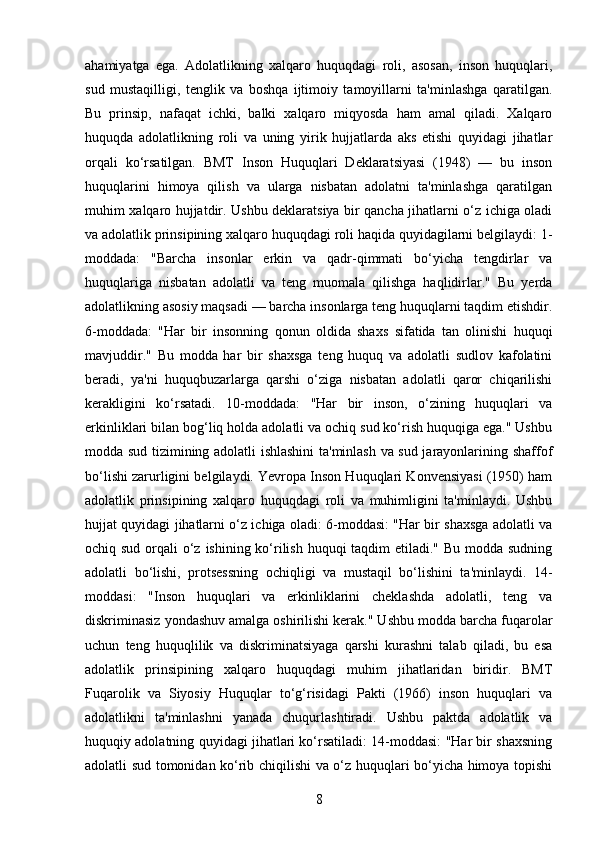 ahamiyatga   ega.   Adolatlikning   xalqaro   huquqdagi   roli,   asosan,   inson   huquqlari,
sud   mustaqilligi,   tenglik   va   boshqa   ijtimoiy   tamoyillarni   ta'minlashga   qaratilgan.
Bu   prinsip,   nafaqat   ichki,   balki   xalqaro   miqyosda   ham   amal   qiladi.   Xalqaro
huquqda   adolatlikning   roli   va   uning   yirik   hujjatlarda   aks   etishi   quyidagi   jihatlar
orqali   ko‘rsatilgan.   BMT   Inson   Huquqlari   Deklaratsiyasi   (1948)   —   bu   inson
huquqlarini   himoya   qilish   va   ularga   nisbatan   adolatni   ta'minlashga   qaratilgan
muhim xalqaro hujjatdir. Ushbu deklaratsiya bir qancha jihatlarni o‘z ichiga oladi
va adolatlik prinsipining xalqaro huquqdagi roli haqida quyidagilarni belgilaydi: 1-
moddada:   "Barcha   insonlar   erkin   va   qadr-qimmati   bo‘yicha   tengdirlar   va
huquqlariga   nisbatan   adolatli   va   teng   muomala   qilishga   haqlidirlar."   Bu   yerda
adolatlikning asosiy maqsadi — barcha insonlarga teng huquqlarni taqdim etishdir.
6-moddada:   "Har   bir   insonning   qonun   oldida   shaxs   sifatida   tan   olinishi   huquqi
mavjuddir."   Bu   modda   har   bir   shaxsga   teng   huquq   va   adolatli   sudlov   kafolatini
beradi,   ya'ni   huquqbuzarlarga   qarshi   o‘ziga   nisbatan   adolatli   qaror   chiqarilishi
kerakligini   ko‘rsatadi.   10-moddada:   "Har   bir   inson,   o‘zining   huquqlari   va
erkinliklari bilan bog‘liq holda adolatli va ochiq sud ko‘rish huquqiga ega." Ushbu
modda sud tizimining adolatli ishlashini ta'minlash va sud jarayonlarining shaffof
bo‘lishi zarurligini belgilaydi. Yevropa Inson Huquqlari Konvensiyasi (1950) ham
adolatlik   prinsipining   xalqaro   huquqdagi   roli   va   muhimligini   ta'minlaydi.   Ushbu
hujjat quyidagi jihatlarni o‘z ichiga oladi: 6-moddasi: "Har bir shaxsga adolatli va
ochiq sud orqali o‘z ishining ko‘rilish huquqi  taqdim etiladi." Bu modda sudning
adolatli   bo‘lishi,   protsessning   ochiqligi   va   mustaqil   bo‘lishini   ta'minlaydi.   14-
moddasi:   "Inson   huquqlari   va   erkinliklarini   cheklashda   adolatli,   teng   va
diskriminasiz yondashuv amalga oshirilishi kerak." Ushbu modda barcha fuqarolar
uchun   teng   huquqlilik   va   diskriminatsiyaga   qarshi   kurashni   talab   qiladi,   bu   esa
adolatlik   prinsipining   xalqaro   huquqdagi   muhim   jihatlaridan   biridir.   BMT
Fuqarolik   va   Siyosiy   Huquqlar   to‘g‘risidagi   Pakti   (1966)   inson   huquqlari   va
adolatlikni   ta'minlashni   yanada   chuqurlashtiradi.   Ushbu   paktda   adolatlik   va
huquqiy adolatning quyidagi jihatlari ko‘rsatiladi: 14-moddasi: "Har bir shaxsning
adolatli sud tomonidan ko‘rib chiqilishi va o‘z huquqlari bo‘yicha himoya topishi
8 
