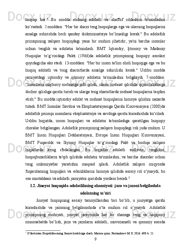 huquqi   bor."   Bu   modda   sudning   adolatli   va   shaffof   ishlashini   ta'minlashni
ko‘rsatadi. 2-moddasi: "Har bir shaxs teng huquqlarga ega va ularning huquqlarini
amalga   oshirishda   hech   qanday   diskriminatsiya   bo‘lmasligi   kerak."   Bu   adolatlik
prinsipining   xalqaro   huquqdagi   yana   bir   muhim   jihatidir,   ya'ni   barcha   insonlar
uchun   tenglik   va   adolatni   ta'minlash.   BMT   Iqtisodiy,   Ijtimoiy   va   Madaniy
Huquqlar   to‘g‘risidagi   Pakti   (1966)da   adolatlik   prinsipining   huquqiy   asoslari
quyidagicha aks etadi: 13-moddasi: "Har bir inson ta'lim olish huquqiga ega va bu
huquq   adolatli   va   teng   sharoitlarda   amalga   oshirilishi   kerak."   Ushbu   modda
jamiyatdagi   iqtisodiy   va   ijtimoiy   adolatni   ta'minlashni   belgilaydi.   7-moddasi:
"Insonlarni majburiy mehnatga jalb qilish, ularni mehnat qilishda qiyinchiliklarga
duchor qilishga qarshi turish va ularga teng sharoitlarda mehnat huquqlarini taqdim
etish." Bu modda iqtisodiy adolat va mehnat  huquqlarini himoya qilishni  nazarda
tutadi. BMT Insonlar Savdosi va Ekspluatatsiyasiga Qarshi Konvensiyasi (2000)da
adolatlik prinsipi insonlarni ekspluatatsiya va savdoga qarshi kurashishda ko‘riladi.
Ushbu   hujjatda,   inson   huquqlari   va   adolatni   ta'minlashga   qaratilgan   huquqiy
choralar belgilangan. Adolatlik prinsipining xalqaro huquqdagi roli juda muhim. U
BMT   Inson   Huquqlari   Deklaratsiyasi,   Evropa   Inson   Huquqlari   Konvensiyasi,
BMT   Fuqarolik   va   Siyosiy   Huquqlar   to‘g‘risidagi   Pakt   va   boshqa   xalqaro
hujjatlarda   keng   ifodalangan.   Bu   hujjatlar   adolatli   sudlovni,   tenglikni,
huquqbuzarliklarni  ta'qib qilishda  adolatni  ta'minlashni,  va barcha  shaxslar  uchun
teng   imkoniyatlar   yaratishni   maqsad   qiladi.   Adolatlik   xalqaro   miqyosda
fuqarolarning   huquqlari   va   erkinliklarini   himoya   qilishda   asosiy   rol   o‘ynaydi,   bu
esa mustahkam va adolatli jamiyatni qurishda yordam beradi. 2
I.2. Jinoyat huquqida adolatlikning ahamiyati: jazo va jazoni belgilashda
adolatning ta siriʼ
Jinoyat   huquqining   asosiy   tamoyillaridan   biri   bo‘lib,   u   jinoyatga   qarshi
kurashishda   va   jazoning   belgilanishida   o‘ta   muhim   rol   o‘ynaydi.   Adolatlik
prinsipining   mohiyati,   jinoyat   jarayonida   har   bir   shaxsga   teng   va   haqqoniy
munosabatda   bo‘lish,   jazo   va   jazolarni   adolatli,   muvozanatli   va   qonuniy   asosda
2
 O‘zbekiston Respublikasining Jinoyat kodeksiga sharh. Maxsus qism. Rustamboev M.X. 2016.  698-b. 21
9 