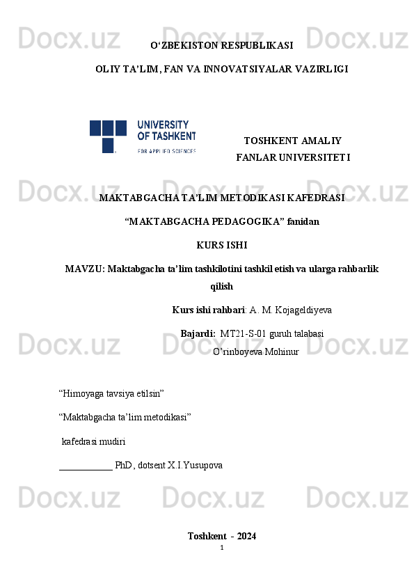 O‘ZBEKISTON RESPUBLIKASI
OLIY TA’LIM , FAN VA INNOVATSIYALAR  VAZIRLIGI
TOSHKENT AMALIY
FANLAR UNIVERSITETI
MAKTABGACHA TA’LIM METODIKASI KAFEDRASI
“MAKTABGACHA PEDAGOGIKA” fanidan
KURS ISHI
MAVZU: Maktabgacha ta’lim tashkilotini tashkil etish va ularga rahbarlik
qilish
                         Kurs ishi rahbari : A. M. Kojageldiyeva
                          Bajardi:   MT21-S-01 guruh talabasi
                             O’rinboyeva Mohinur
“Himoyaga tavsiya etilsin”                                             
“Maktabgacha ta’lim metodikasi”   
 kafedrasi mudiri              
___________ PhD, dotsent X.I.Yusupova
Toshkent  - 2024
1